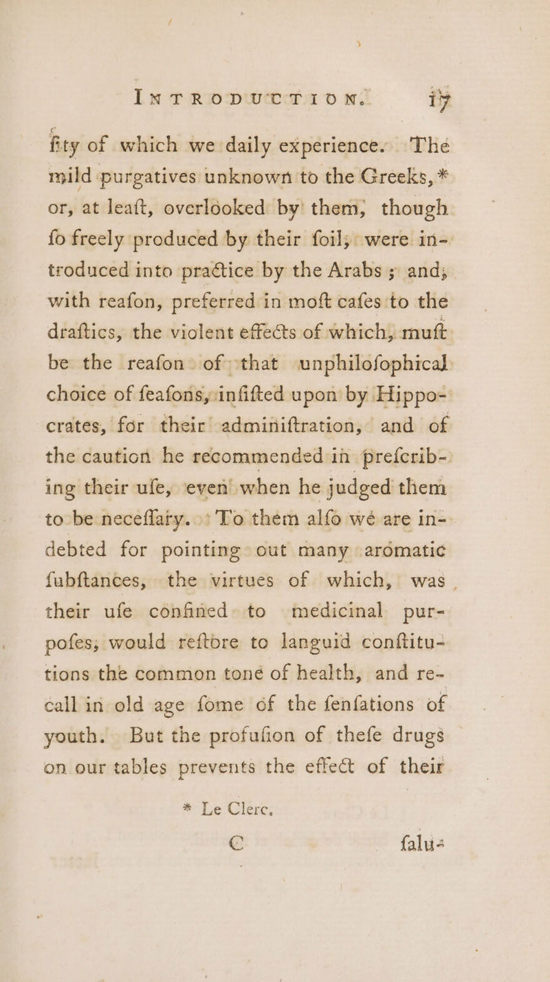 fity of which we daily experience. The mild purgatives unknown to the Greeks, * or, at leaft, overlooked by’ them, though fo freely produced by their foil; were in- troduced into practice by the Arabs ; and; with reafon, preferred in moft cafes to the draftics, the violent effects of which, mutt be the reafon of that unphilofophical: choice of feafons, infifted upon by Hippo- crates, for their adminiftration, and of the caution he recommended in prefcrib-. ing their ufe, even when he judged them to be neceflary.. To them alfo we are in- debted for pointing out many aromatic fabftances, the virtues of which, was. their ufe confined» to medicinal pur- pofes,; would reftore to languid conftitu- tions the common toné of health, and re- callin old age fome of the fenfations of youth. But the profufion of thefe drugs on our tables prevents the effect of their * TLe Clerc, © falu-