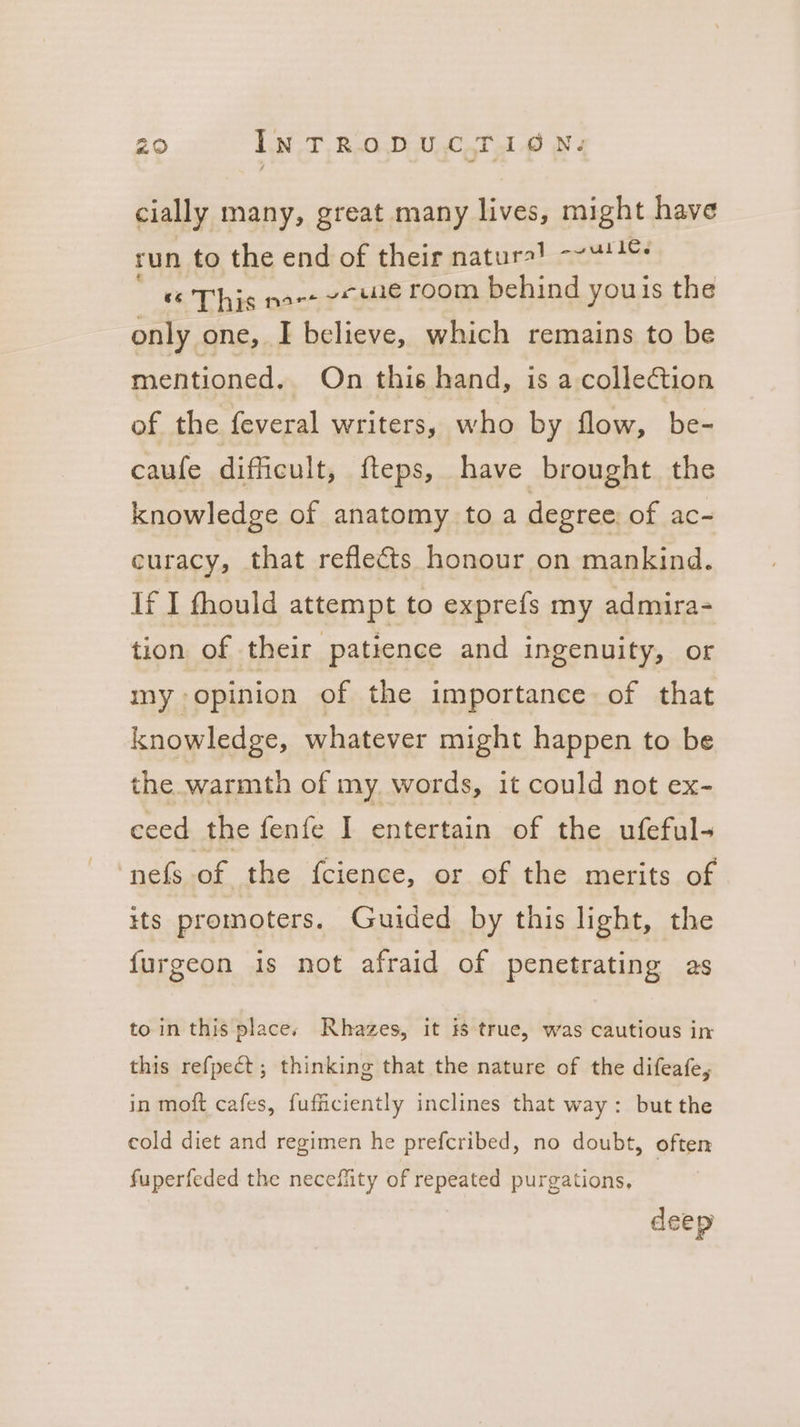 cially many, great many lives, might have run to the end of their naturales ee «6 This nace ete room behind youis the only one, I believe, which remains to be mentioned. On this hand, is a collection of the feveral writers, who by flow, be- caufe difficult, fteps, have brought the knowledge of anatomy toa degree of ac- curacy, that reflects honour on mankind. if I fhould attempt to exprefs my admira- tion of their patience and ingenuity, or my opinion of the importance of that knowledge, whatever might happen to be the warmth of my words, it could not ex- ceed the fenfe I entertain of the ufeful- ‘nefs of the fcience, or of the merits of its promoters. Guided by this light, the {urgeon is not afraid of penetrating as to in this places Rhazes, it is true, was cautious in this refpect; thinking that the nature of the difeafe, in moft cafes, fufficiently inclines that way: but the cold diet and regimen he prefcribed, no doubt, often fuperfeded the neceffity of repeated purgations, deep