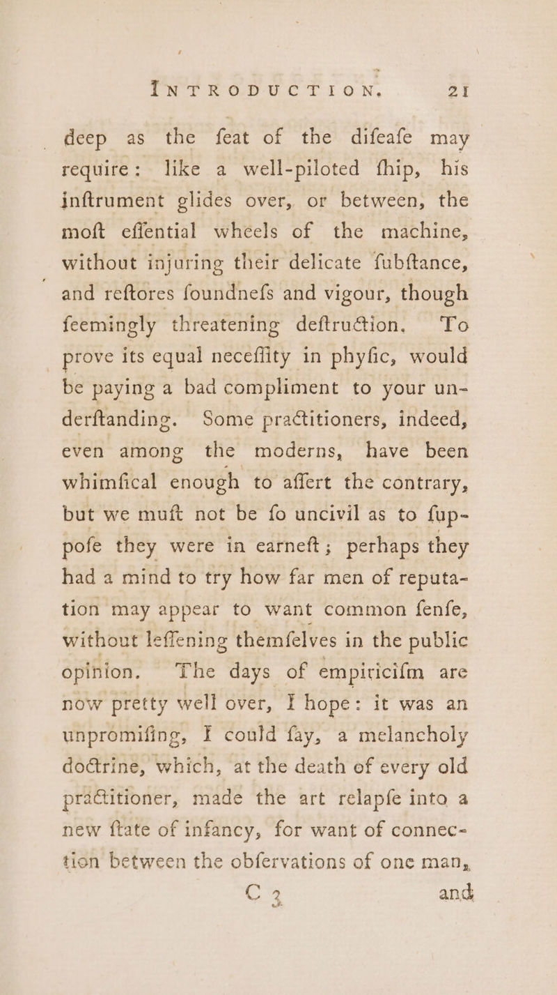 deep as the feat of the difeafe may require: like a well-piloted thip, his inftrument glides over, or between, the moft efiential wheels of the machine, without injuring their delicate fubftance, and reftores foundnefs and vigour, though feemingly threatening deftruction. ‘To prove its equal neceflity in phyfic, would be paying a bad compliment to your un- derftanding. Some practitioners, indeed, even among the moderns, have been whimfical enough to affert the contrary, but we muft not be fo uncivil as to fup- pofe they were in earnett ; perhaps they had a mind to try how far men of reputa- tion may appear to want common fenfe, without leffening themfelves in the public opinion. The days of empiricifm are now pretty well over, I hope: it was an unpromifing, f could fay, a melancholy doctrine, which, at the death of every old practitioner, made the art relapfe into a new {tate of infancy, for want of connec- tion between the obfervations of one man, C 2 and ok