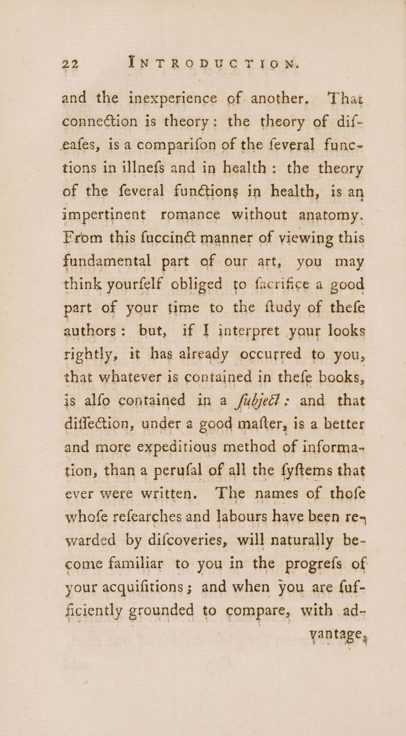 and the inexperience of. another, That connection is theory: the theory of dif- eafes, is a comparifon of the feveral func- tions in illnefs and in health: the theory of the feveral functions in health, is an impertinent romance without anatomy. From this fucciné manner of viewing this fundamental part of our art, you may think yourfelf obliged to facrifice a good part of your time to the ftudy of thefe authors: but, if I interpret your looks tightly, it has already occurred to you, that whatever is contained in thefe books, is alfo contained in a fudjec?: and that diffeGtion, under a good matter, is a better and more expeditious method of informa- tion, than a perufal of all the fyftems that ever were written. The names of thofe whofe refearches and labours have been re- warded by difcoveries, will naturally be- come familiar to you in the progrefs of your acquifitions; and when you are {uf- ficiently grounded to compare, with ad- a vantage,