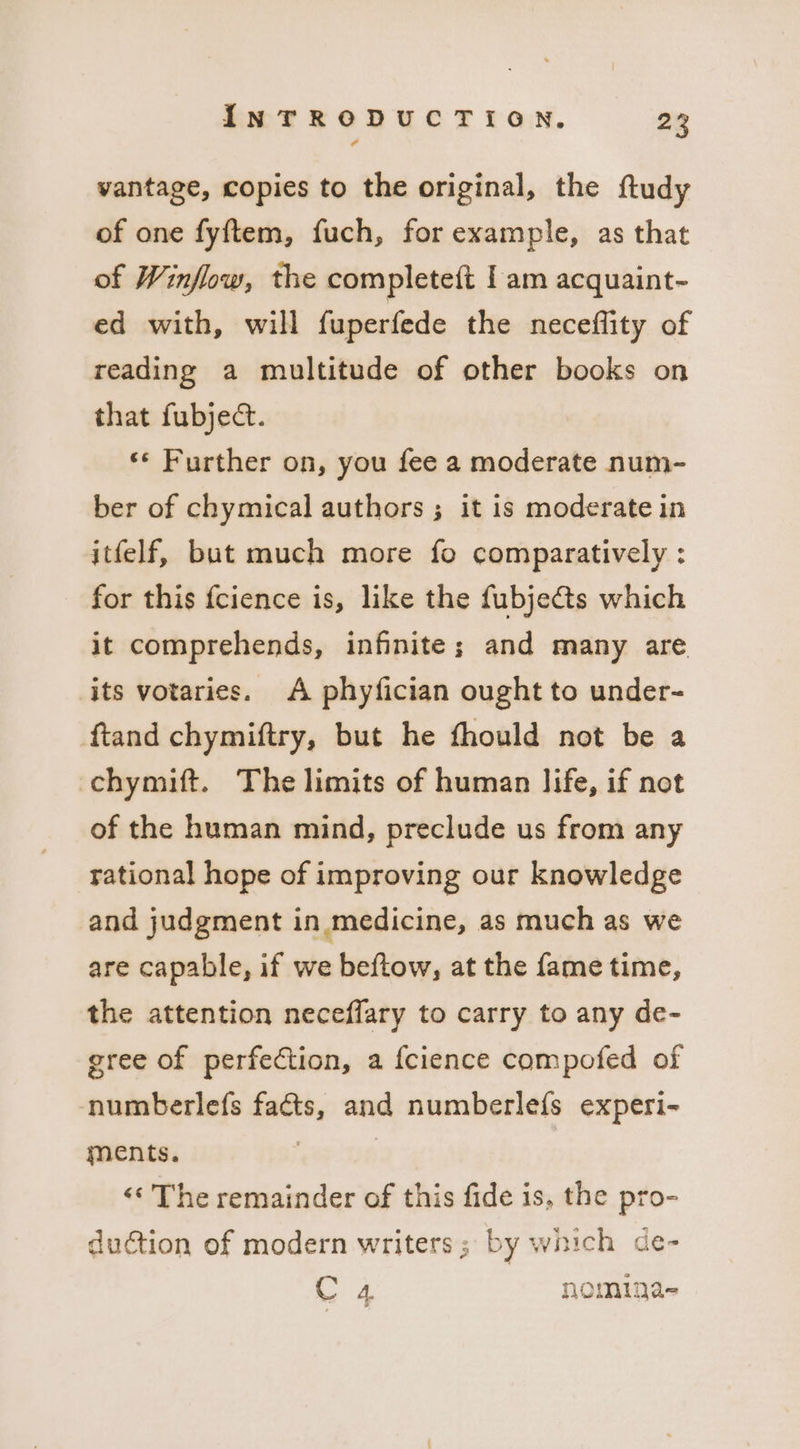 vantage, copies to the original, the ftudy of one fyftem, fuch, for example, as that of Winflow, the completeft | am acquaint- ed with, will fuperfede the necefflity of reading a multitude of other books on that fubject. ‘* Further on, you fee a moderate num- ber of chymical authors ; it is moderate in itfelf, but much more fo comparatively : for this fcience is, like the fubje€ts which it comprehends, infinite; and many are its votaries. A phyfician ought to under- ftand chymiftry, but he fhould not be a chymift. The limits of human life, if not of the human mind, preclude us from any rational hope of improving our knowledge and judgment in medicine, as much as we are capable, if we beftow, at the fame time, the attention neceffary to carry to any de- gree of perfection, a fcience compofed of numberlefs facts, and numberle{s experi- ments. &lt;¢ The remainder of this fide is, the pro- duction of modern writers; by which de- C 4 nomiga-