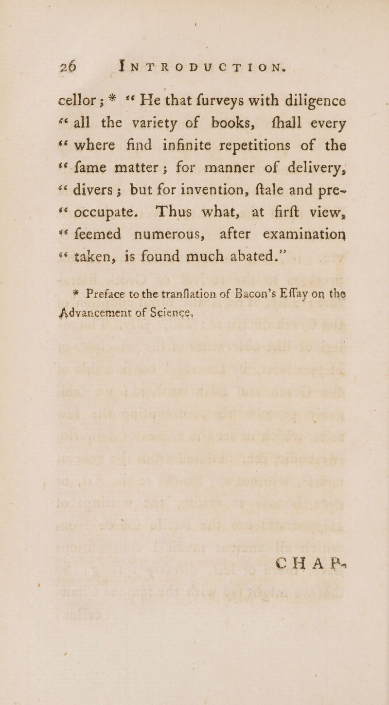 cellor;* “* He that {urveys with diligence ‘all the variety of books, ‘hall every ‘‘ where find infinite repetitions of the ‘¢ fame matter; for manner of delivery, ‘* divers; but for invention, ftale and pre~ ** occupate. Thus what, at firft view, “* feemed numerous, after examination ‘‘ taken, is found much abated.” * Preface to the tranflation of Bacon’s Effay on the Advancement of Science. CHAP«