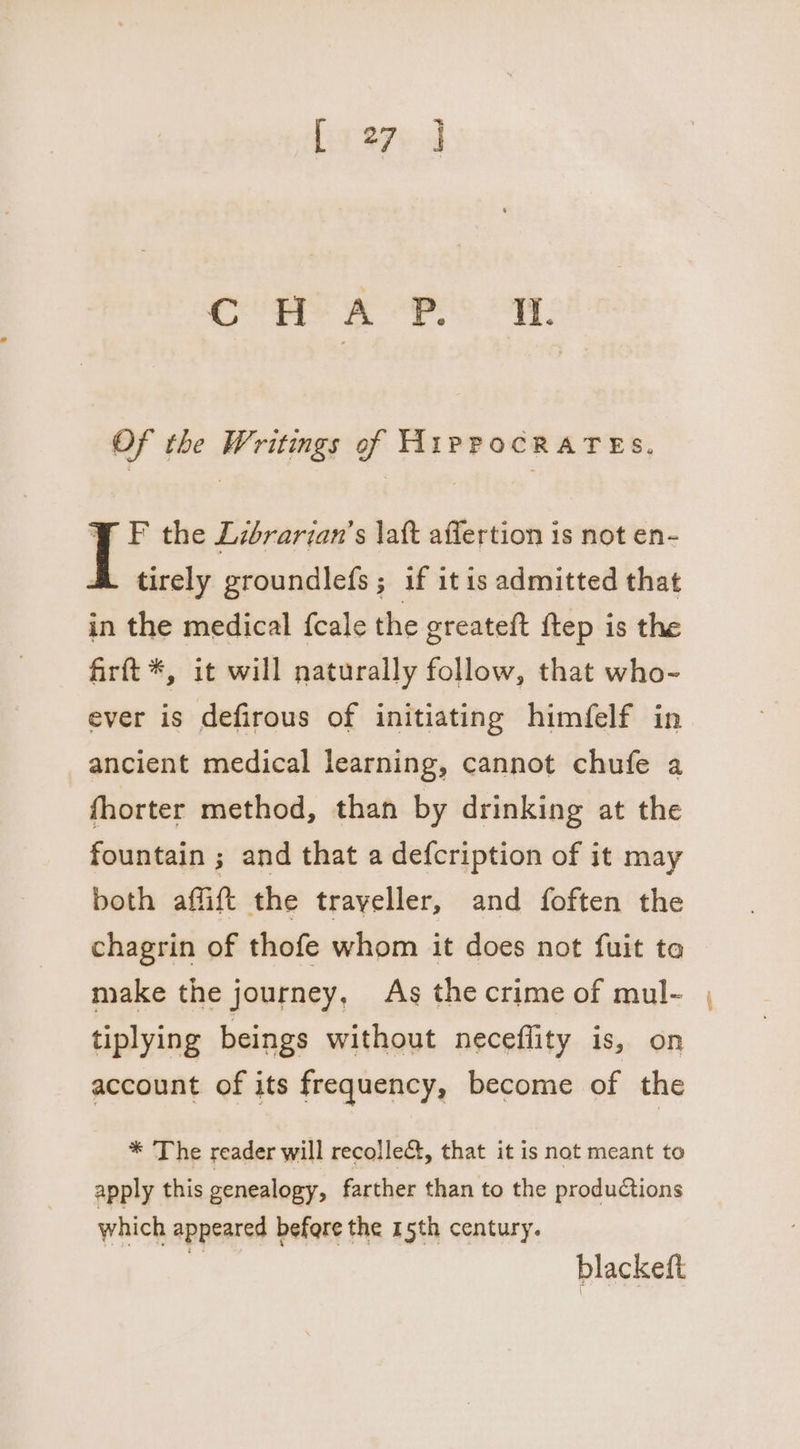 ¥ F the Librarian’s \att affertion is not en- A tirely groundlefs; if itis admitted that in the medical {cale the greateft ftep is the firftt*, it will naturally follow, that who- ever is defirous of initiating himfelf in ancient medical learning, cannot chufe a fhorter method, than by drinking at the fountain ; and that a defcription of it may both affift the trayeller, and foften the chagrin of thofe whom it does not fuit ta make the journey, As the crime of mul- tiplying beings without neceffity is, on account of its frequency, become of the * The reader will recolle&amp;t, that it is not meant to apply this genealogy, farther than to the productions which appeared befere the 15th century. “ blackeft