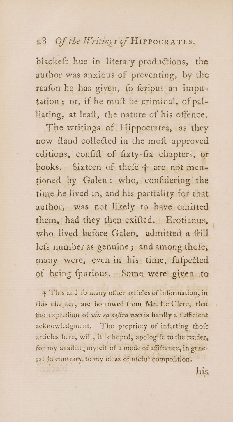 blackeft hue in literary productions, the author was anxious of preventing, by the reafon he has given, fo ferious an impu- tation; or, if he muft be criminal, of pal- liating, at leaft, the nature of his offence. The writings of Hippocrates, as they now ftand colleéted in the moft approved editions, confift of fixty-fix chapters, or books. Sixteen of thefe + are not men- tioned by Galen: who, confidering the time he lived in, and his partiality for that author, was not likely to have omitted them, had they then exifted. Erotianus, | who lived before Galen, admitted a ftill lefs number as genuine; and among thofe, many were, even in his time, fufpected ef being fpurious, Some were given to + This and fo many other articles of information, in this chapter, are borrowed from Mr. Le Clerc,. that the expreffion of vix ea uoffra voco is hardly a fufficient acknowledgment. ‘The propriety of inferting thofe articles here, will, it is hoped, apologife to the reader, for my availing myfelf of a mode of affiftance, i in gene~ sal fo contrary, to my ideas of ufeful compofition. his