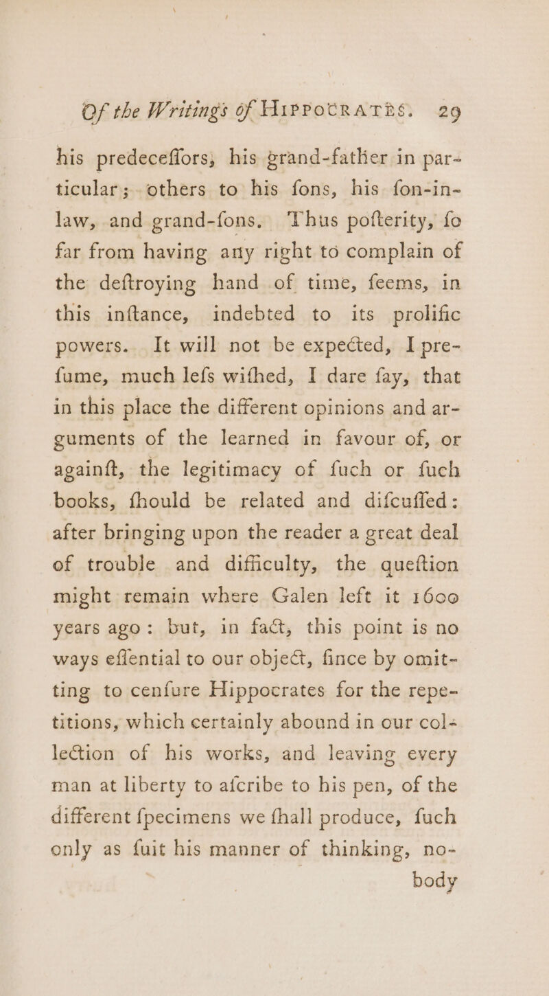 his predeceflors, his grand-father in par- ticular; others to his fons, his fon-in- law, and grand-fons, Thus pofterity, fo far from having any right to complain of the deftroying hand of time, feems, in this inftance, indebted to its prolific powers. It will not be expected, I pre- fume, much lefs wifhed, I dare fay, that in this place the different opinions and ar- guments of the learned in favour of, or again{ft, the legitimacy of fuch or fuch books, fhould be related and difcuffed: after bringing upon the reader a great deal of trouble and difficulty, the queftion might remain where Galen left it 1600 years ago: but, in fact, this point is no ways eflential to our object, fince by omit- ting to cenfure Hippocrates for the repe- titions, which certainly abound in our col- lection of his works, and leaving every man at liberty to afcribe to his pen, of the different fpecimens we fhall produce, fuch only as fuit his manner of thinking, no- body