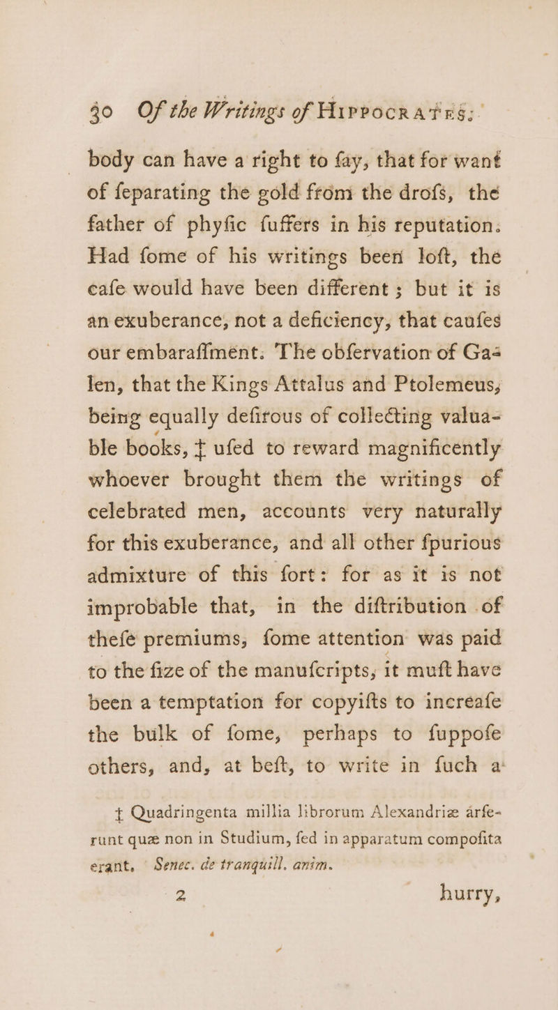 body can have a right to fay, that for want of feparating the gold from the drofs, the father of phyfic fuffers in his reputation. Had fome of his writings been loft, the cafe would have been different ; but it is an exuberance, not a deficiency, that caufes our embaraffment: The obfervation of Gas len, that the Kings Attalus and Ptolemeus, being equally defirous of collecting valua- ble books, t ufed to reward magnificently whoever brought them the writings of celebrated men, accounts very naturally for this exuberance, and all other fpurious admixture of this fort: for as it is not improbable that, in the diftribution of thefe premiums, fome attention was paid to the fize of the manuf{cripts, it muft have been a temptation for copyilts to increafe the bulk of fome, perhaps to fuppofe others, and, at beft, to write in fuch a + Quadringenta millia librorum Alexandriz arfe- runt que non in Studium, fed in apparatum compofita erant, Senec. de tranquil. anim. 2 hurry,