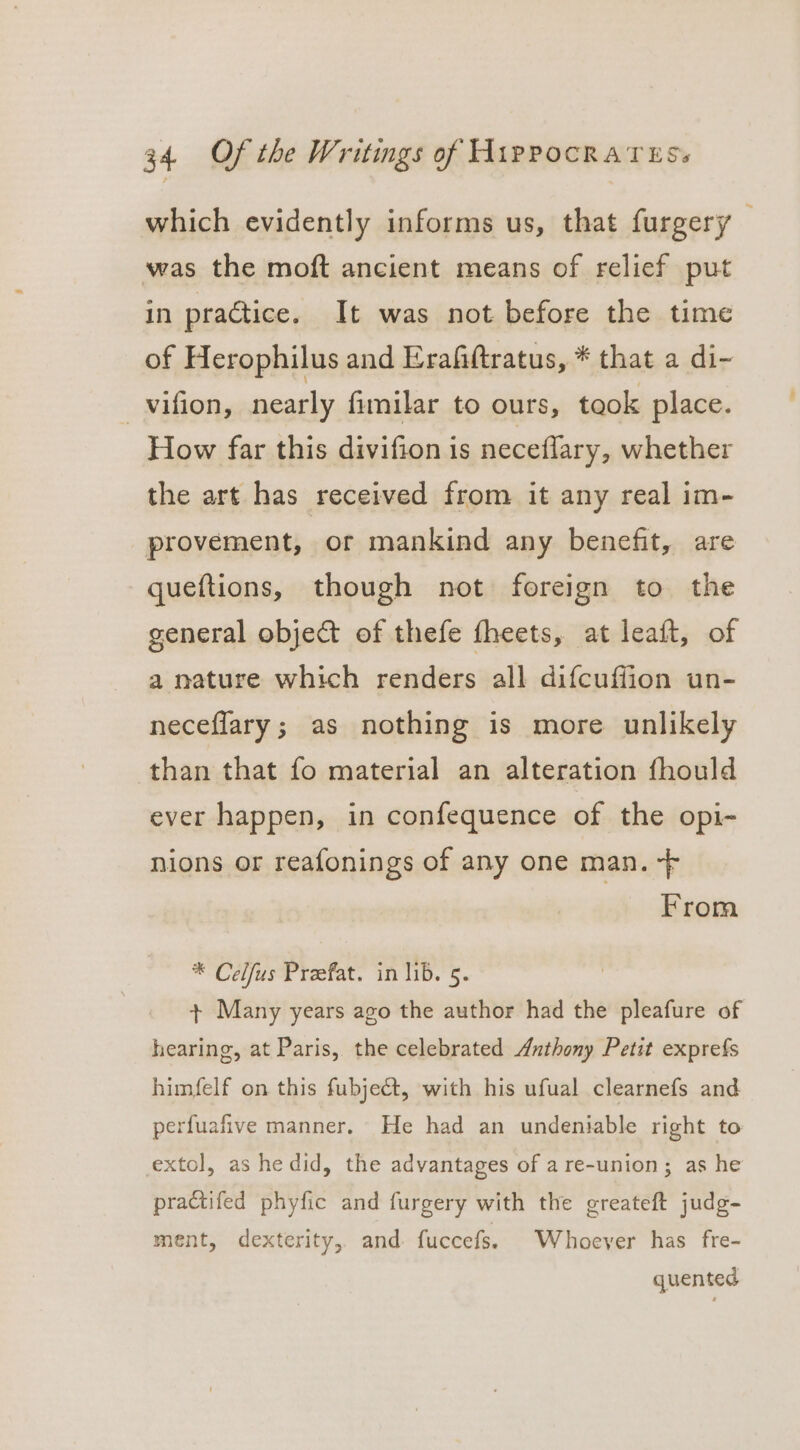 which evidently informs us, that furgery — was the moft ancient means of relief put in practice. It was not before the time of Herophilus and Erafiftratus, * that a di- _vifion, nearly fimilar to ours, took place. How far this divifion is neceflary, whether the art has received from it any real im- provement, or mankind any benefit, are queftions, though not foreign to the general objet of thefe fheets, at leaft, of a nature which renders all difcuffion un- neceflary; as nothing is more unlikely than that fo material an alteration fhould ever happen, in confequence of the opi- nions or reafonings of any one man. -F From * Celfus Preefat. in lib. 5. + Many years ago the author had the pleafure of hearing, at Paris, the celebrated Anthony Petit exprefs himfelf on this fubject, with his ufual clearnefs and perfuafive manner, He had an undeniable right to extol, as he did, the advantages of are-union; as he practifed phyfic and furgery with the greateft judg- ment, dexterity, and fuccefs. Whoever has fre- quented