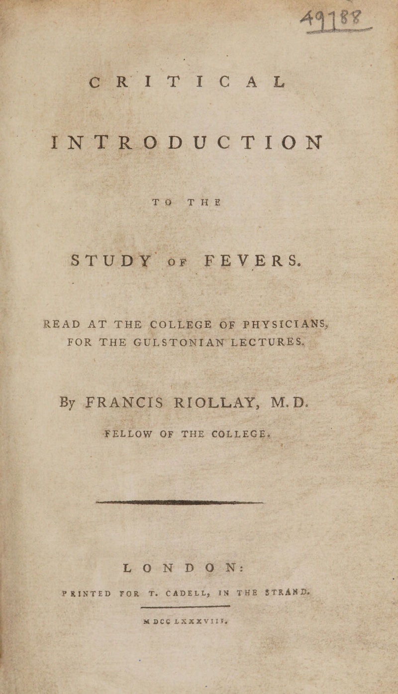 eri TICAL INTRODUCTION ro THE STU DY 0 : FEVERS. READ AT THE COLLEGE OF PHYSICIANS, FOR THE GULSTONIAN LECTURES, By FRANCIS: RIOLLAY, M.D. FELLOW OF THE COLLEGE. LONDON: PRINTED FOR T. CADELL, IN THE STRAND, MDCC LAXAXVIIEs