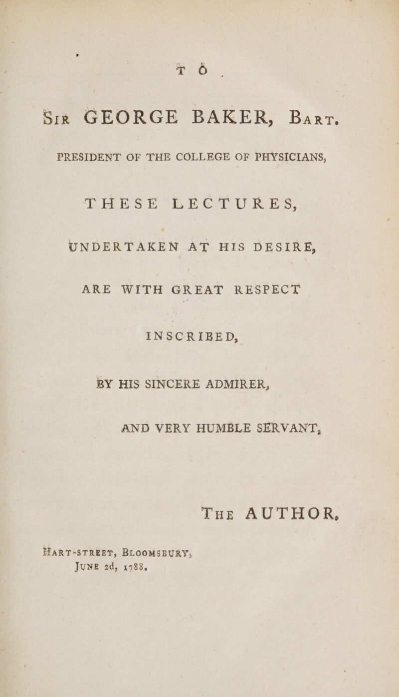 de Sir GEORGE BAKER, Baar. | PRESIDENT OF THE COLLEGE OF PHYSICIANS, LEHESE LECTURES, are AT HIS DESIRE, ARE WITH GREAT RESPECT INSCRIBED, BY HIS SINCERE ADMIRER, AND VERY HUMBLE SERVANT, Tus AUTHOR, HART-STREET, BLOOMSBURY, JUNE 2d, 1788.