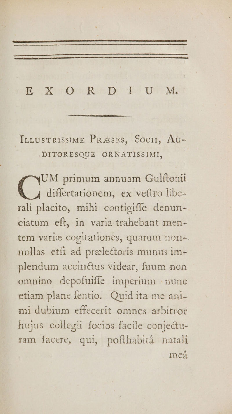 InLustTrissiME Prases, Soci, Auv- .DITORESQUE ORNATISSIMI, UM primum annuam Gulftonii differtationem, ex vefiro libe- rali placito, mihi contigiffe denun- ciatum eft, in varia trahebant men- tem varie cogitationes, quarum non-. nullas etfi ad prelectoris munus im- plendum accinétus videar, fuum non omnino depofuifle imperium «nunc etiam plane fentio. Quid ita me ani- mi dubium effecerit omnes arbitror hujus collegu focios facile conjeétu- ram facere, qui, pofthabita natali mea