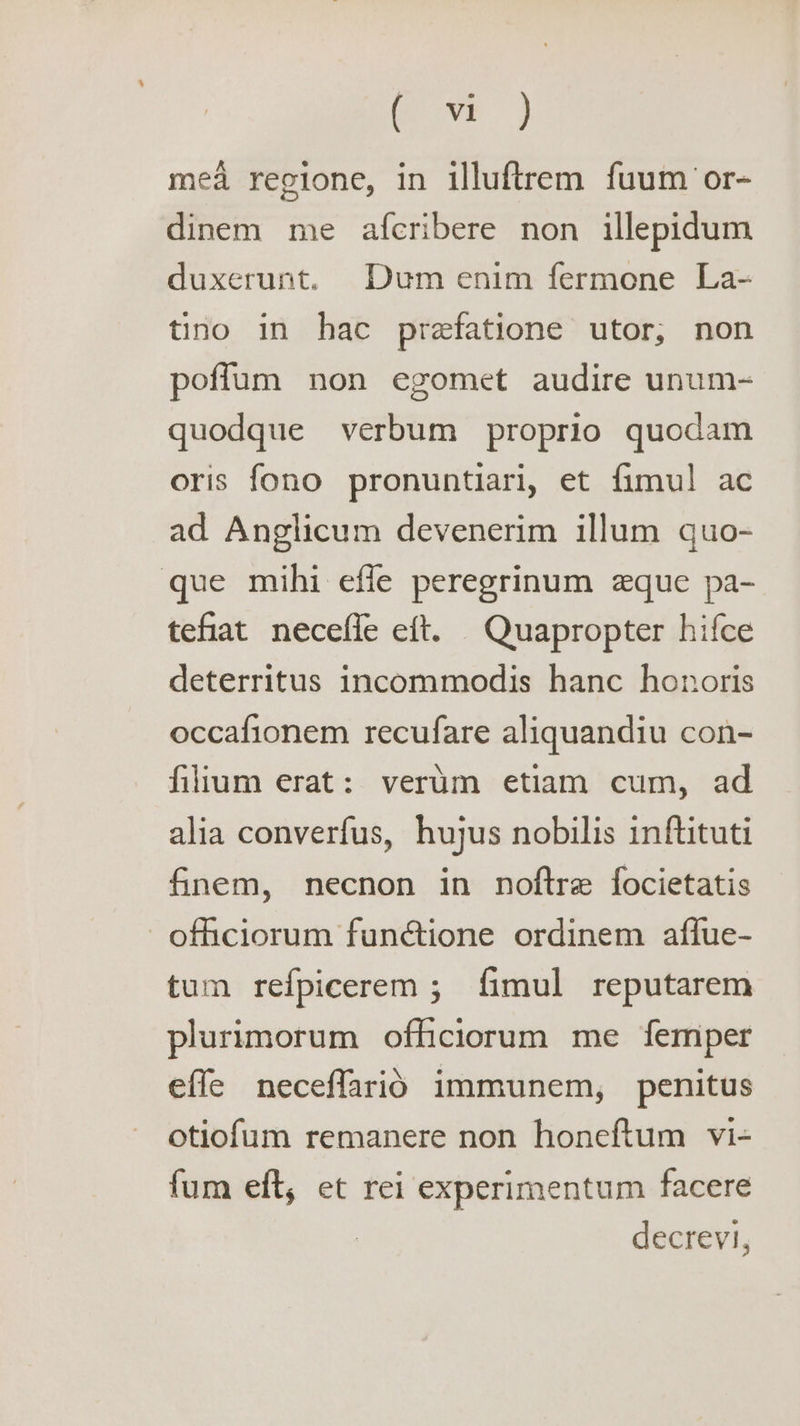 Oe ame, mea regione, in illuftrem fuum or- dinem me afcribere non illepidum duxerunt. Dum enim fermone La- tino in hac prefatione utor, non poflum non egomet audire unum- quodgue verbum proprio quodam oris fono pronuntiari, et fimul ac ad Anglicum devenerim illum quo- que mihi effe peregrinum que pa- tefiat neceffe eft. Quapropter hifce deterritus incommodis hanc honoris occafionem recufare aliquandiu con- filium erat: verdm etiam cum, ad alia converfus, hujus nobilis inftituti finem, necnon in noftre focietatis -_ofhciorum funétione ordinem affue- tum refpicerem; fimul reputarem plurimorum officiorum me femper effe neceffarid immunem, penitus otiofum remanere non honeftum vi- fum eft, et rei experimentum facere decrevi,