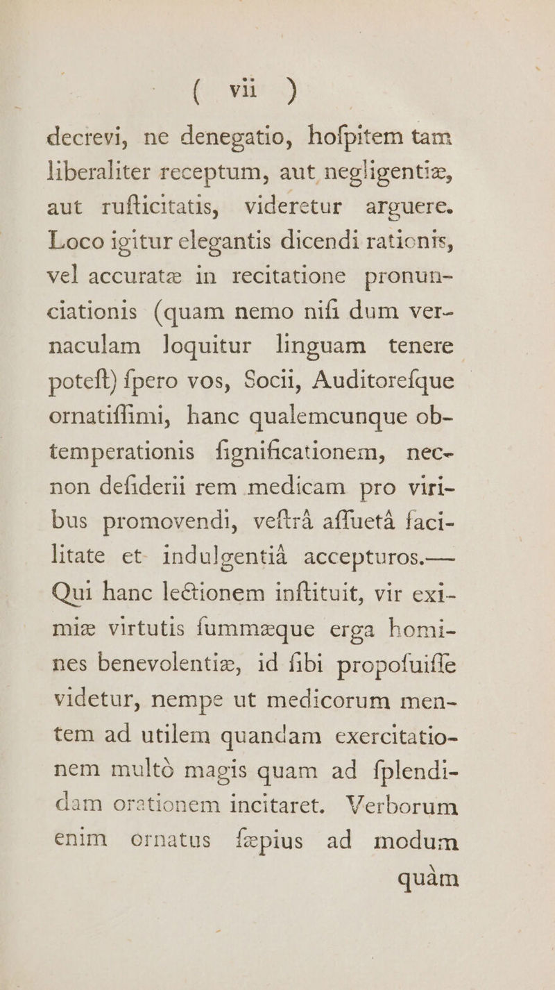 (osm: .) decrevi, ne denegatio, hofpitem tam liberaliter receptum, aut negligentia, aut rufticitatis, videretur arguere. Loco igitur elegantis dicendi rationts, vel accurate in recitatione pronun- ciationis (quam nemo nifi dum ver- naculam Joquitur linguam tenere poteft) fpero vos, Socii, Auditorefque ornatiffimi, hanc qualemcunque ob- temperationis fignificationem, nec~- non defiderii rem medicam pro viri- bus promovendi, veftra affueta faci- litate et- indulgentia accepturos—— Qui hanc le&ionem inftituit, vir exi- miz virtutis f{ummeque erga homi- nes benevolentiz, id fibi propofuiffe videtur, nempe ut medicorum men- tem ad utilem quandam exercitatio- nem multo magis quam ad fplendi- dam orationem incitaret. Verborum enim ornatus fepius ad modum quam
