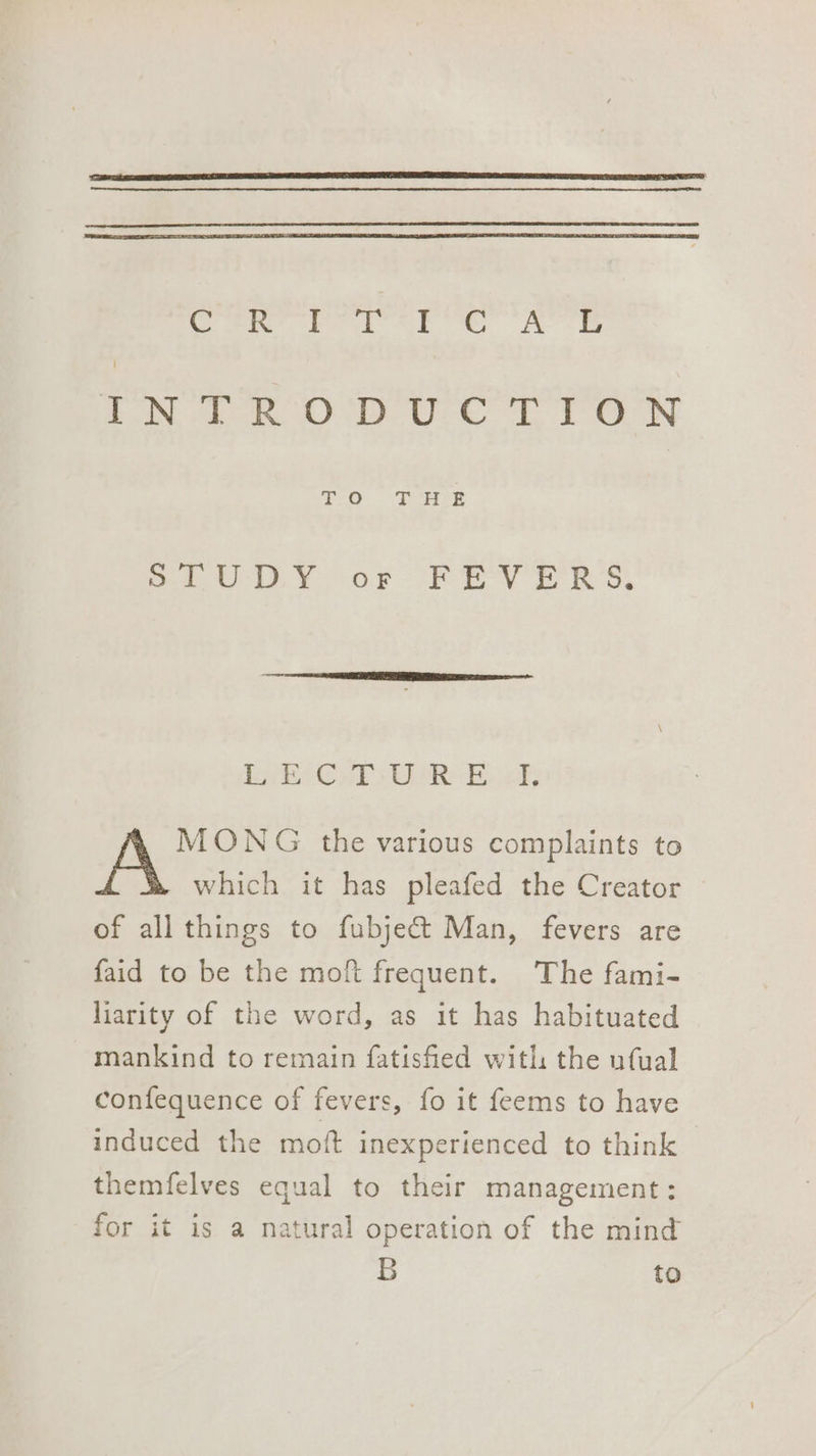 Creer a A eS A aN De OU ey TP Orn EO Se Seu iv or “PE Vv © RS, Lye Ce WR Ee uk; MONG the various complaints to which it has pleafed the Creator of all things to fubjec&amp;t Man, fevers are faid to be the moft frequent. The fami- liarity of the word, as it has habituated mankind to remain fatisfied with the ufual confequence of fevers, fo it feems to have induced the moft inexperienced to think themfelves equal to their management: for it is a natural operation of the mind B to