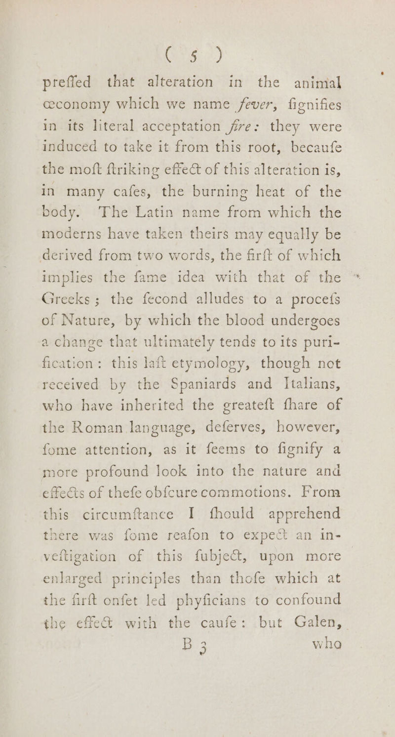 re) preffed that alteration in the animal ceconomy which we name fever, fignifies in its literal acceptation fire: they were induced to take it from this root, becaufe the moft ftriking effect of this alteration is, in many cafes, the burning heat of the body. The Latin name from which the moderns have taken theirs may equally be derived from two words, the firft of which implies the fame idea with that of the Greeks ; the fecond alludes to a proces of Nature, by which the blood undergoes a change that ultimately tends to its puri- fication: this laft etymology, though not received by the Spaniards and Italians, who have inherited the greateft fhare of the Roman language, deferves, however, fome attention, as it feems to fignify a more profound look into the nature and effects of thefe obfcurecommotions. From this circumftance I fhould apprehend there was fome reafon to expect an in- veitigation of this fubject, upon more nlarged principles than thofe which at the firft onfet led phyficians to confound the effet with the caufe: but Galen, B3 vha