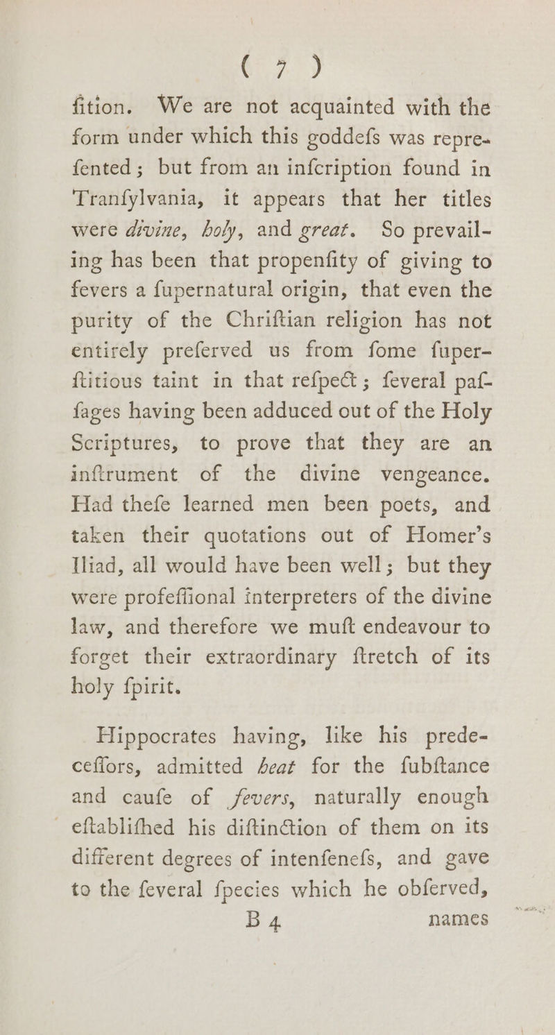 Cy) fition. We are not acquainted with the form under which this goddefs was repre- fented; but from an infcription found in Tranfylvania, it appears that her titles were divine, holy, and great. So prevail- ing has been that propenfity of giving to fevers a fupernatural origin, that even the purity of the Chriftian religion has not entirely preferved us from fome fuper- {titious taint in that refpect; feveral paf- fages having been adduced out of the Holy Scriptures, to prove that they are an inftffument of the divine vengeance. Had thefe learned men been poets, and taken their quotations out of Homer’s Iliad, all would have been well; but they were profeffional interpreters of the divine law, and therefore we muft endeavour to forget their extraordinary ftretch of its holy fpirit. Hippocrates having, like his prede- cefiors, admitted Acat for the fubftance and caufe of fevers, naturally enough eftablithed his diftinGtion of them on its different degrees of intenfenefs, and gave to the feveral fpecies which he obferved, B 4 names