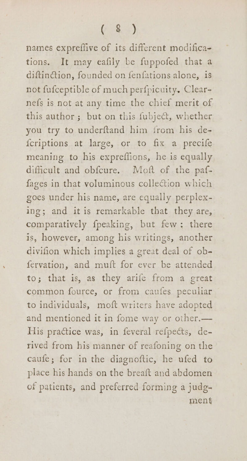 Y% +) names expreflive of its different modifica- tions. It may eafily be fuppofed that a diftinction, founded on fenfations alone, 1S not fufceptible of much perfpicuity. Clear- nefs is not at any time the chief merit of this author ; but on this fubje@, whether you try to underftand him irom his de- {criptions at large, or to fix a precife meaning to his expreffions, he is equally difficult and obfcure. Moft of the paf- fages in that voluminous collection which goes under his name, are equally perplex- ing; and itis remarkable that they are, comparatively fpeaking, but few: there is, however, among his writings, another divifion which implies a great deal of ob- fervation, and mutt for ever be attended to; that is, as they arife from a great common fource, or from caufes peculiar to individuals, moft writers have adopted and mentioned it in fome way or other.— His practice was, in feveral refpects, de- rived from his manner of reafoning on the caufe; for in the diagnoftic, he ufed to place his hands on the breaft and abdomen of patients, and preferred forming a judg- | ment