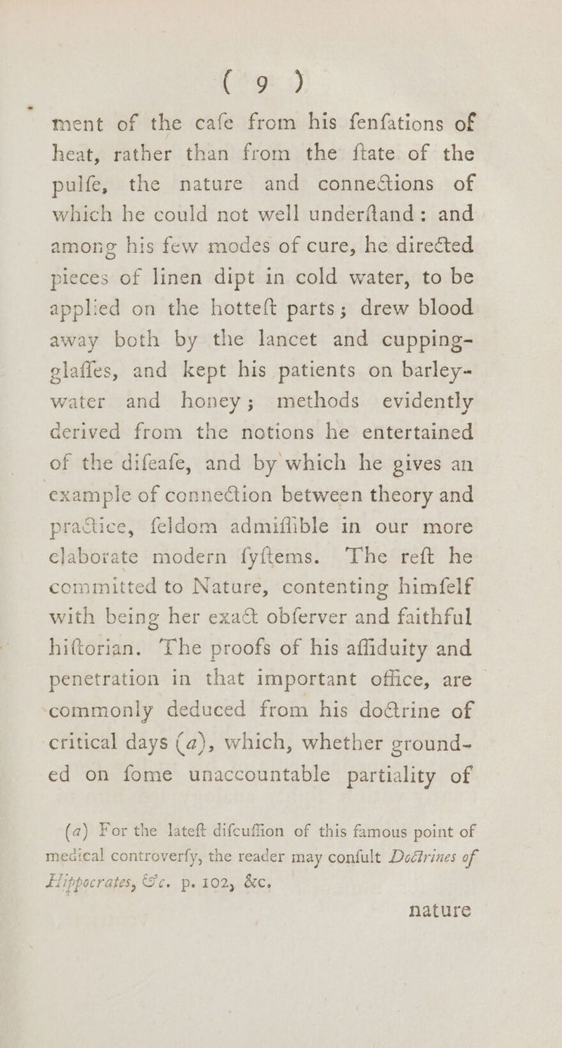 ESgt:) ment of the cafe from his fenfations of heat, rather than from the {tate of the pulfe, the nature and connections of which he could not well underfand: and among his few modes of cure, he directed pieces of linen dipt in cold water, to be applied on the hotteft parts; drew blood away both by the lancet and cupping- glaffes, and kept his patients on barley- water and honey; methods evidently derived from the notions he entertained of the difeafe, and by which he gives an example of connection between theory and practice, feldom admifhible in our more elaborate modern fyftems. The reft he committed to Nature, contenting himfelf with being her exact obferver and faithful hiftorian. ‘The proofs of his affiduity and penetration in that important office, are | ‘commonly deduced from his dofrine of critical days (a), which, whether ground- ed on fome unaccountable partiality of (a) For the lateft difcuffion of this famous point of meaical controverfy, the reader may confult Dodfrines of Fiippocrates, Fe. p. 102, &amp;e, nature