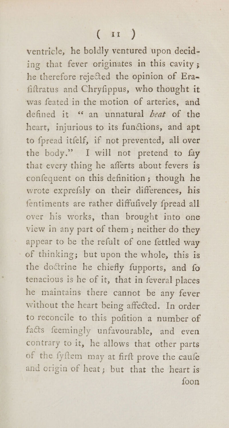 Oe ventricle, he boldly ventured upon decid- ing that fever originates in this cavity ; he therefore reje&amp;ted the opinion of Era- fiftratus and Chryfippus, who thought it ‘was feated in the motion of arteries, and defined it ‘* an unnatural Aeat of the heart, injurious to its functions, and apt to fpread itfelf, if not prevented, all over the body.” I will not pretend to fay that every thing he aflerts about fevers is confequent on this definition; though he wrote exprefsly on their differences, his {entiments are rather diffufively fpread all over his works, than brought into one view in any part of them; neither do they appear to be the refult of one fettled way of thinking; but upon the whole, this is the doctrine he chiefly fupports, and fo tenacious is he of it, that in feveral places he maintains there cannot be any fever without the heart being affeéted. In order to reconcile to this pofition a number of facts feemingly unfavourable, and even contrary to it, he allows that other parts of the fyftem may at firft prove the caufe and origin of heat; but that the heart is foon