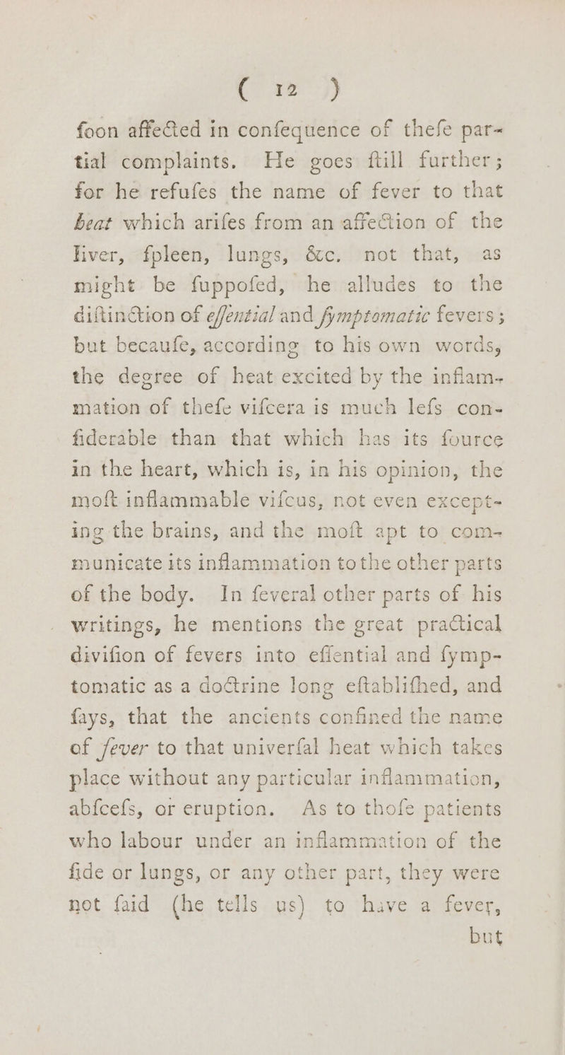 pre) foon affeed in confequence of thefe par- tial complaints. He goes ftill further ; for he refufes the name of fever to that beat which arifes from an affeCtion of the liver, fpleen, lungs, &amp;c. not that, as might be fuppofed, he alludes to the diftinction of efential and fymptomatic fevers ; but becaufe, according to his own words, the degree of heat excited by the inflam- mation of thefe vifcera is much lefs con- fiderable than that which has its fource in the heart, which is, in his opinion, the moft inflammable vifcus, not even except- ing the brains, and the moft apt to com- municate its inflammation tothe other parts of the body. In feveral other parts of his writings, he mentions the great practical divifion of fevers into effential and fymp- tomatic as a doctrine long eftablifhed, and fays, that the ancients confined the name of fever to that univerfal heat which takes place without any particular inflammation, ab{cefs, or eruption. As to thofe patients who labour under an inflammation of the fide or lungs, or any other part, they were not faid (he tells us) to have a fever, but