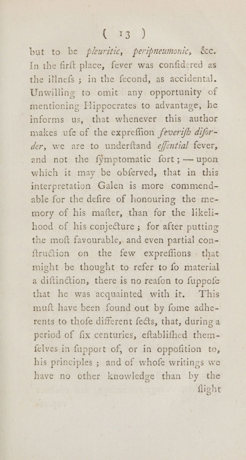 23.) but to be pluritic, peripneumonic, &amp;e. In the firft place, fever was confidered as the iflnefs ; in the fecond, as accidental. Unwilling to omit any opportunity of mentioning Hippocrates to advantage, he informs us, that whenever this author makes ufe of the expreffion feverib difor- der, we are to underftand effential fever, and not the fymptomatic fort ; — upon which it may be obferved, that in this interpretation Galen is more commend- able for the defire of honouring the me- mory of his mafter, than for the likeli- hood of his conjecture ; for after putting the moft favourable,. and even partial con- ftruction on the few expreffions - that might be thought to refer to fo material a diftinGtion, there is no reafon to fuppofe that he was acquainted with it. This mui{t have been found out by fome adhe- rents to thofe different fects, that, during a period of fix centuries, eftablithed them- {elves in fupport of, or in oppofition to, his principles ; and of whofe writings we have no other knowledge than by the flight