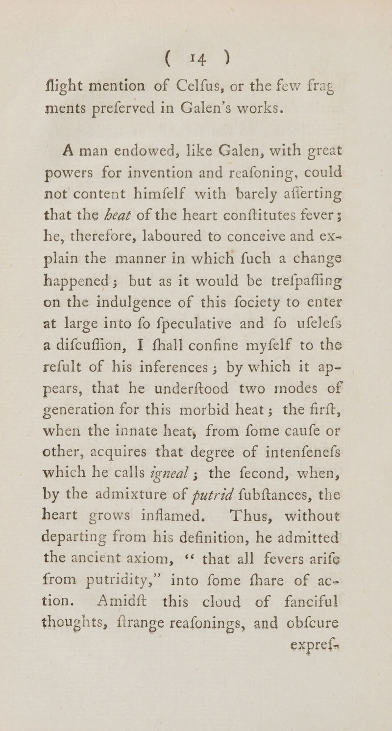 ‘ac ae flight mention of Celfus, or the few frag ments preferved in Galen’s works. A man endowed, like Galen, with great powers for invention and reafoning, could not content himfelf with barely afierting that the Aeat of the heart conftitutes fever 5 he, therefore, laboured to conceive and ex- plain the manner in which fuch a change happened; but as it would be trefpafling on the indulgence of this fociety to enter at large into fo fpeculative and fo ufelefs a difcuffion, I fhall confine myfelf to the refult of his inferences; by which it ap- | pears, that he underftood two modes of generation for this morbid heat; the firft, when the innate heat, from fome caufe or other, acquires that degree of intenfenefs which he calls zgneal ; the fecond, when, by the admixture of putrid fubftances, the heart grows inflamed. Thus, without departing from his definition, he admitted the ancient axiom, ‘** that all fevers arife from putridity,” into fome fhare of ac- tion. Amidft this cloud of fanciful thoughts, firange reafonings, and obfcure expref=