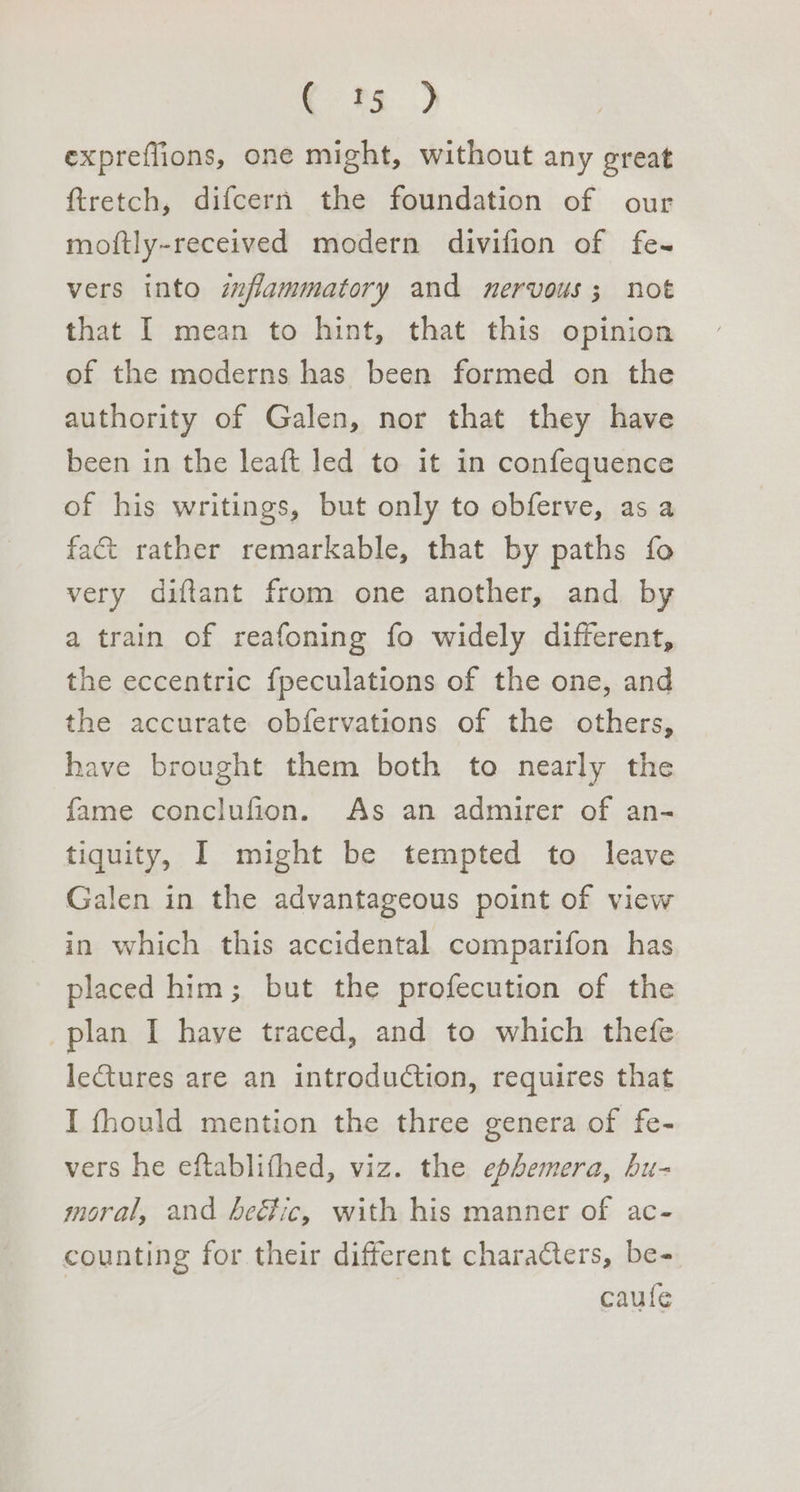 ott...) expreflions, one might, without any great ftretch, difcern the foundation of our moftly-received modern divifion of fe- vers into zzfammatory and nervous; not that I mean to hint, that this opinion of the moderns has been formed on the authority of Galen, nor that they have been in the leaft led to it in confequence of his writings, but only to obferve, as a fac rather remarkable, that by paths fo very diftant from one another, and by a train of reafoning fo widely different, the eccentric fpeculations of the one, and the accurate obfervations of the others, have brought them both to nearly the fame conclufion. As an admirer of an- tiquity, I might be tempted to leave Galen in the advantageous point of view in which this accidental comparifon has placed him; but the profecution of the plan I have traced, and to which thefe lectures are an introduction, requires that I fhould mention the three genera of fe- vers he eftablithed, viz. the ephemera, bu- moral, and beéic, with his manner of ac- counting for their different characters, be- caufe