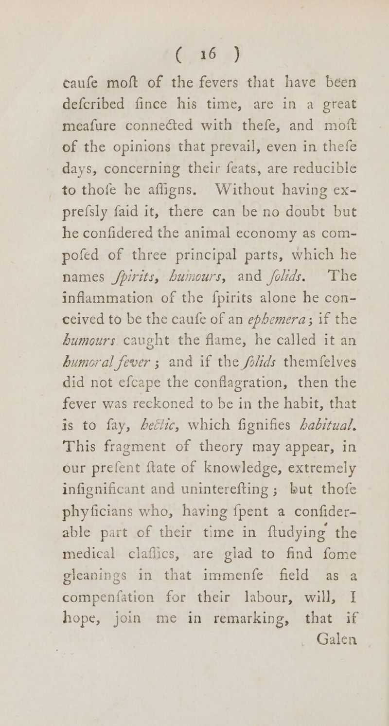 G2dF ) eaufe moft of the fevers that have béen defcribed fince his time, are in a great meafure connected with thefe, and moft of the opinions that prevail, even in thefe days, concerning their feats, are reducible to thofe he afligns. Without having ex- prefsly faid it, there can be no doubt but he confidered the animal economy as com- pofed of three principal parts, which he names /pirits, humours, and folids. The inflammation of the fpirits alone he con- ceived to be the caufe of an ephemera; if the humours caught the flame, he called it an humoral fever ; and if the folds themfelves did not efcape the conflagration, then the fever was reckoned to be in the habit, that is to fay, hectic, which fignifies Aadbztual, This fragment of theory may appear, in our prefent ftate of knowledge, extremely infignificant and uninterefting ; but thofe phyficians who, having {pent a confider- able part of their time in ftudying the medical claflics, are glad to find fome gleanings in that immenfe field as a compenfation for their labour, will, I hope, join me in remarking, that if Galen
