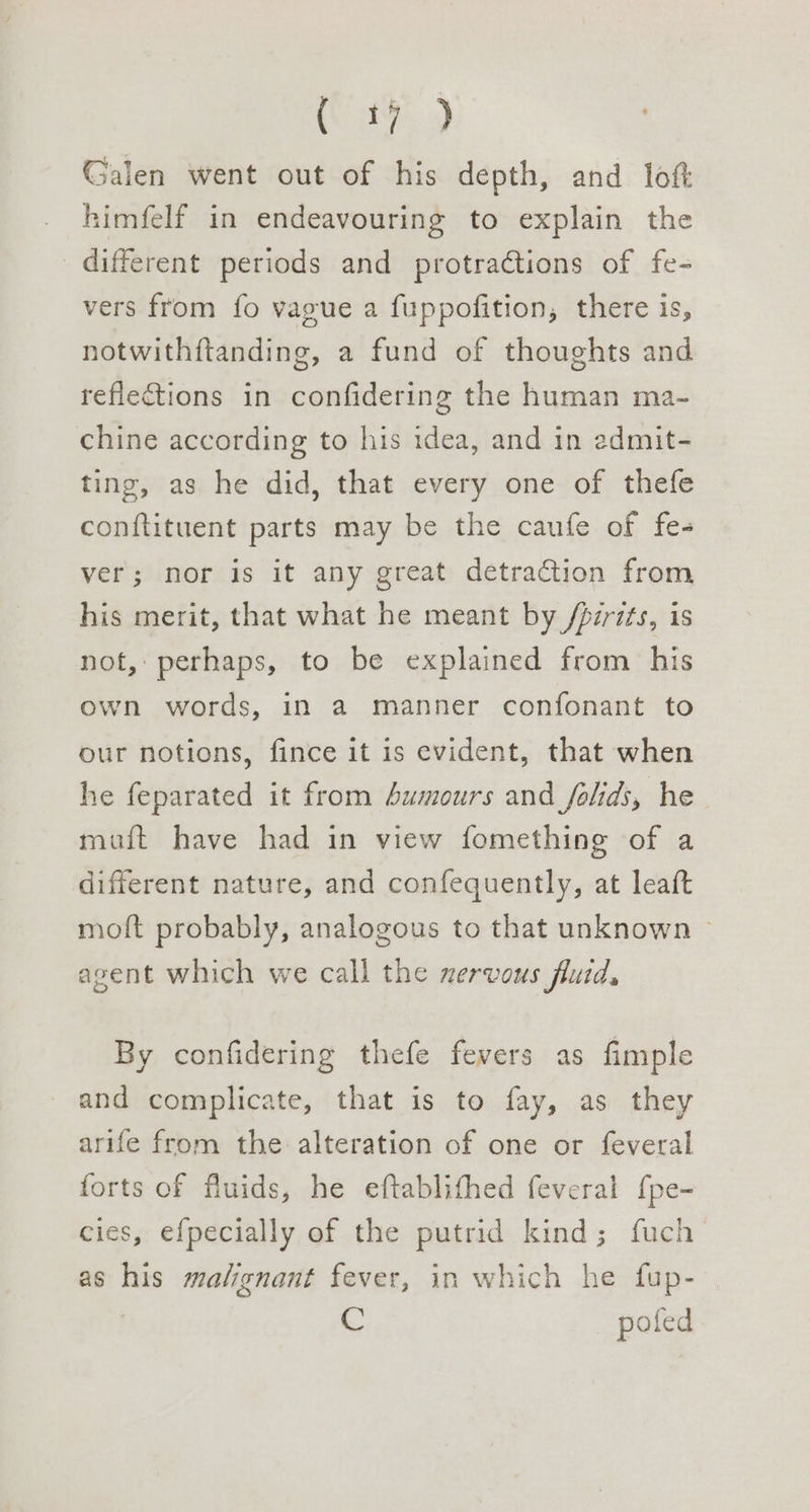 ES ae Galen went out of his depth, and loft himfelf in endeavouring to explain the different periods and protractions of fe- vers from fo vague a fuppofition, there is, notwithftanding, a fund of thoughts and reflections in confidering the human ma- chine according to his idea, and in edmit- ting, as he did, that every one of thefe conftituent parts may be the caufe of fe- ver; nor is it any great detraction from his merit, that what he meant by /pzrits, is not, perhaps, to be explained from his own words, in a manner confonant to our notions, fince it is evident, that when he feparated it from 4umours and _folids, he muft have had in view fomething of a different nature, and confequently, at leaft moft probably, analogous to that unknown — agent which we call the nervous fluid, By confidering thefe fevers as fimple and complicate, that is to fay, as they arife from the alteration of one or feveral forts of fluids, he eftablithed feveral f{pe- cies, efpecially of the putrid kind; fuch as his malignant fever, in which he fup- he pofed