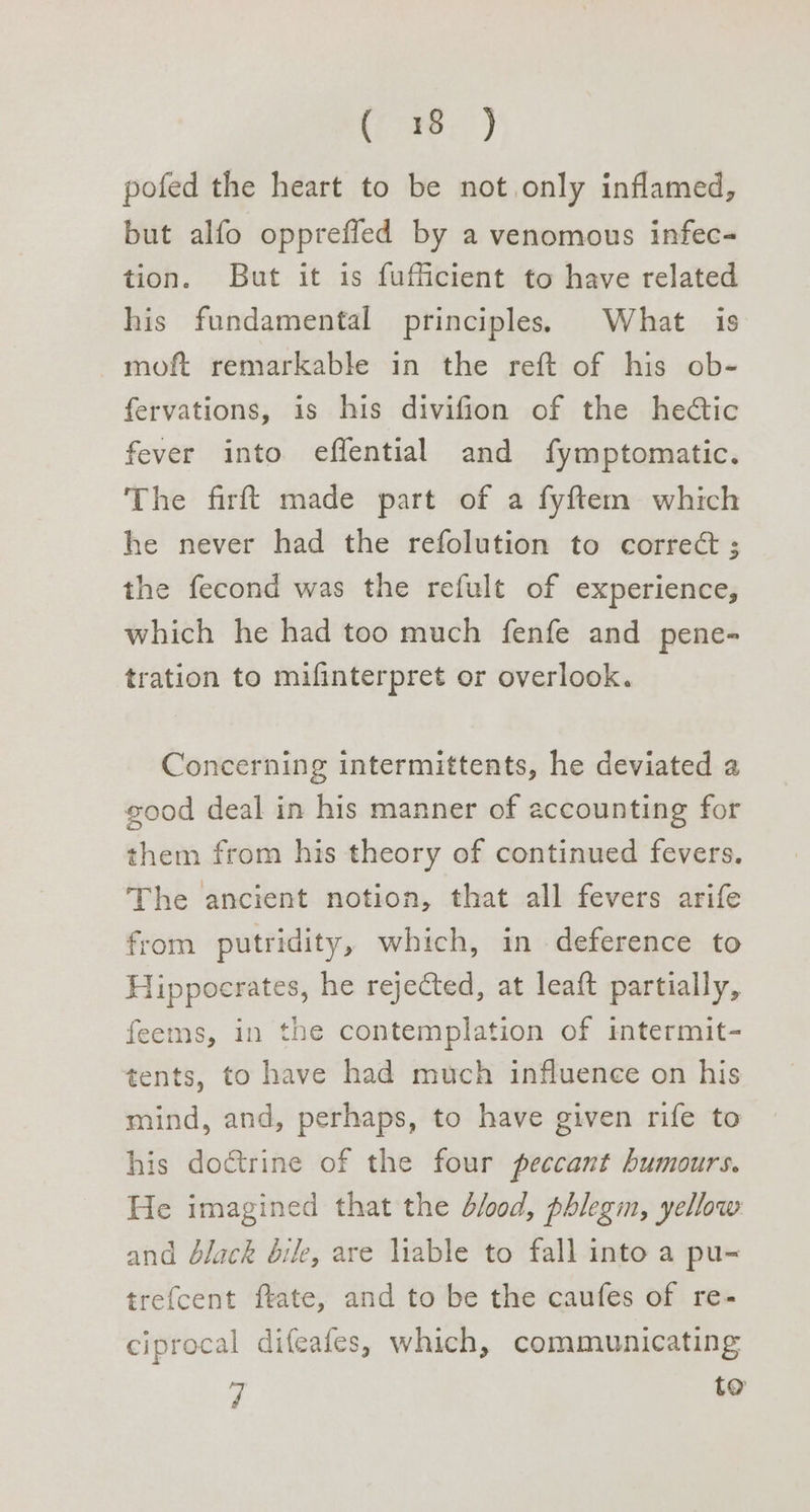 (fire, ’) pofed the heart to be not. only inflamed, but alfo opprefled by a venomous infec- tion. But it is fufficient to have related his fundamental principles. What is moft remarkable in the reft of his ob- fervations, is his divifion of the hectic fever into effential and fymptomatic. The firft made part of a fyftem which he never had the refolution to correct ; the fecond was the refult of experience, which he had too much fenfe and pene- tration to mifinterpret or overlook. Concerning intermittents, he deviated a good deal in his manner of accounting for them from his theory of continued fevers. The ancient notion, that all fevers arife from putridity, which, in deference to Hippocrates, he rejected, at leaft partially, feems, in the contemplation of intermit- tents, to have had much influence on his mind, and, perhaps, to have given rife to his doctrine of the four peccant humours. He imagined that the d/o0d, phlegm, yellow and dlack bile, are liable to fall into a pu- trefcent fkate, and to be the caufes of re- ciprocal difeafes, which, communicating 7 to