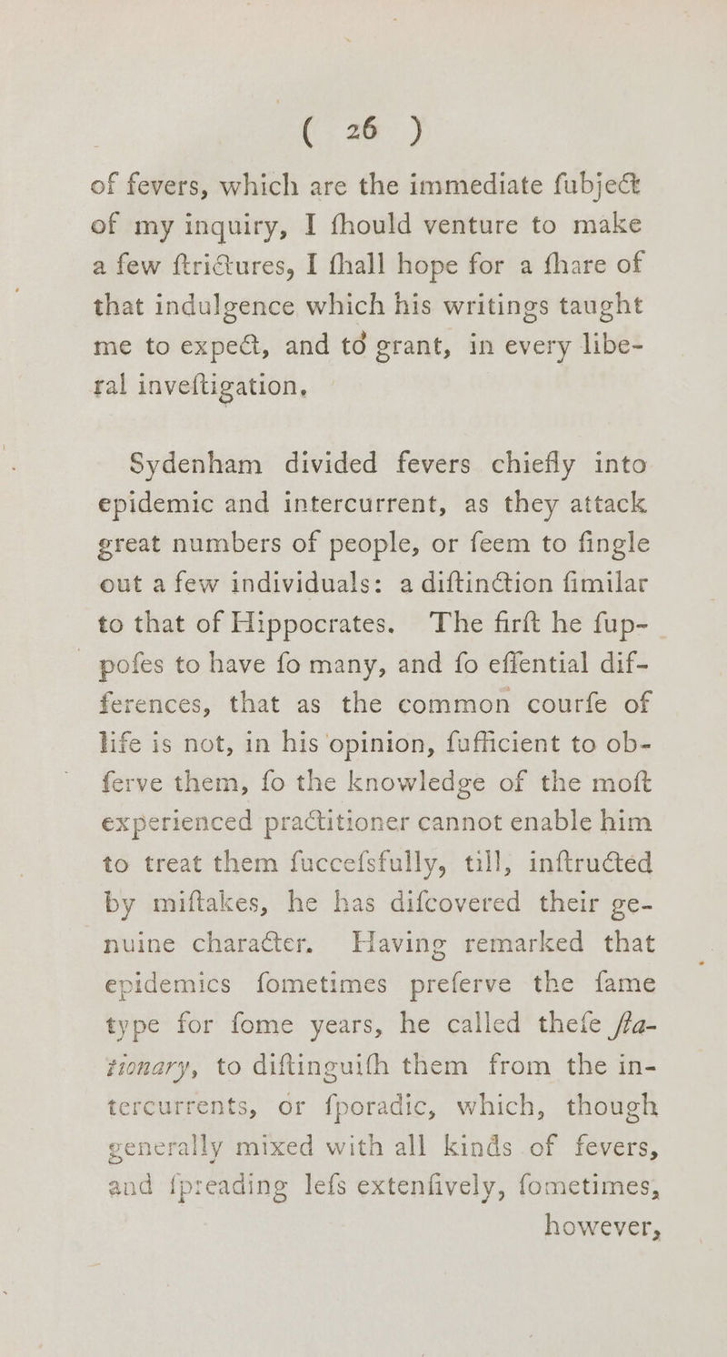 of fevers, which are the immediate fubje& of my inquiry, I fhould venture to make a few ftrictures, I fhall hope for a fhare of that indulgence which his writings taught me to expect, and td grant, in every libe- ral inveftigation, Sydenham divided fevers chiefly into epidemic and intercurrent, as they attack great numbers of people, or feem to fingle out a few individuals: a diftinction fimilar to that of Hippocrates. The firft he fup- pofes to have fo many, and fo effential dif- ferences, that as the common courfe of life is not, in his opinion, fufficient to ob- ferve them, fo the knowledge of the moft experienced practitioner cannot enable him to treat them fuccefsfully, till, inftructed by miftakes, he has difcovered their ge- -nuine character. Having remarked that epidemics fometimes preferve the fame type for fome years, he called thefe fa- tionary, to diftinguifh them from the in- tercurrents, or fporadic, which, though generally mixed with all kinds of fevers, and {preading lefs extenfively, fometimes, however,