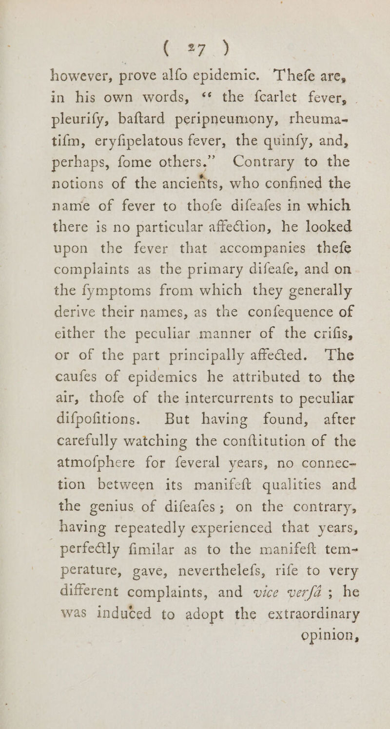 however, prove alfo epidemic. Thefe are, in his own words, ‘* the ‘fcarlet fever, . pleurify, baftard peripneumony, rheuma- tifm, eryfipelatous fever, the quinfy, and, perhaps, fome others.” Contrary to the notions of the anciefts, who confined the name of fever to thofe difeafes in which there is no particular affe@tion, he looked upon the fever that accompanies thefe complaints as the primary difeafe, and on the fymptoms from which they generally derive their names, as the confequence of either the peculiar manner of the crifis, or of the part principally affeded. The caufes of epidemics he attributed to the air, thofe of the intercurrents to peculiar difpofitions. But having found, after carefully watching the conftitution of the atmofphere for feveral years, no connec- tion between its manifeft qualities and the genius of difeafes; on the contrary, having repeatedly experienced that years, —perfe@tly fimilar as to the manifeft tem- perature, gave, neverthelefs, rife to very different complaints, and vice verfa ; he was induced to adopt the extraordinary opinion,