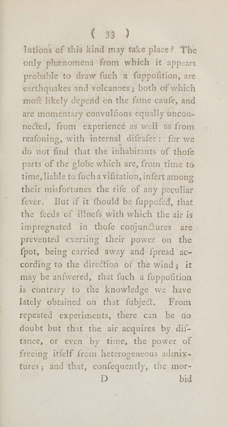 Ne ae, lutions of this kind may take place? The only phenomena from which it appears probable to draw fuch a fuppofition, are earthquakes and volcanoes; both of which moft likely depend on the fame caufe, and are momentary convulfions equally uncon- nected, from experience as well as from reafoning, with internal difeafes’: for we do not find that the inhabitants of thofé parts of the globe which are, from time to. time, liable to fucha vifitation, infert among their misfortunes the rife of any peculiar fever, But if it fhould be fuppofed, that the feeds of illnefs with which the air is impregnated in thofe conjunctures are - prevented exerting their power on the {pot, being carried away and fpread ac- cording to the direction of the wind; it may be an{wered, that fuch a fuppofition is contrary to the knowledge we have lately obtained on that fubject. From repeated experiments, there can be no doubt but that the air acquires by dif- tance, or even by time, the power of freeing itfelf from heterogeneous admix- tures; and that, confequently, the mor- D } bid