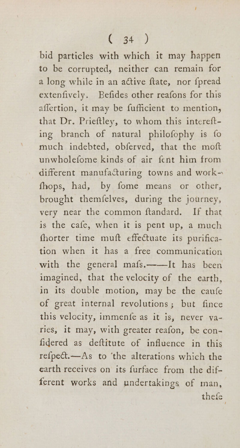 (tea <2) bid particles with which it may happen to be corrupted, neither can remain for a long while in an active ftate, nor fpread extenfively. Befides other reafons for this affertion, it may be fufhcient to mention, that Dr. Prieftley, to whom this intereft- ing branch of natural philofophy is fo much indebted, obferved, that the moft unwholefome kinds of air fent him from different manufacturing towns and work- fhops, had, by fome means or other, brought themfelves, during the journey, very near the common ftandard. If that is the cafe, when it is pent up, a much fhorter time muft effectuate its purifica- tion when it has a free communication with the general mafs.——lIt has been imagined, that the velocity of the earth, in its double motion, may be the caufe of great internal revolutions; but fince this velocity, immenfe as it is, never va- ries, 1t may, with greater reafon, be con- fidered as deftitute of influence in this re{pect.—As to ‘the alterations which the earth receives on its furface from the dif- ferent works and undertakings of man, thefe
