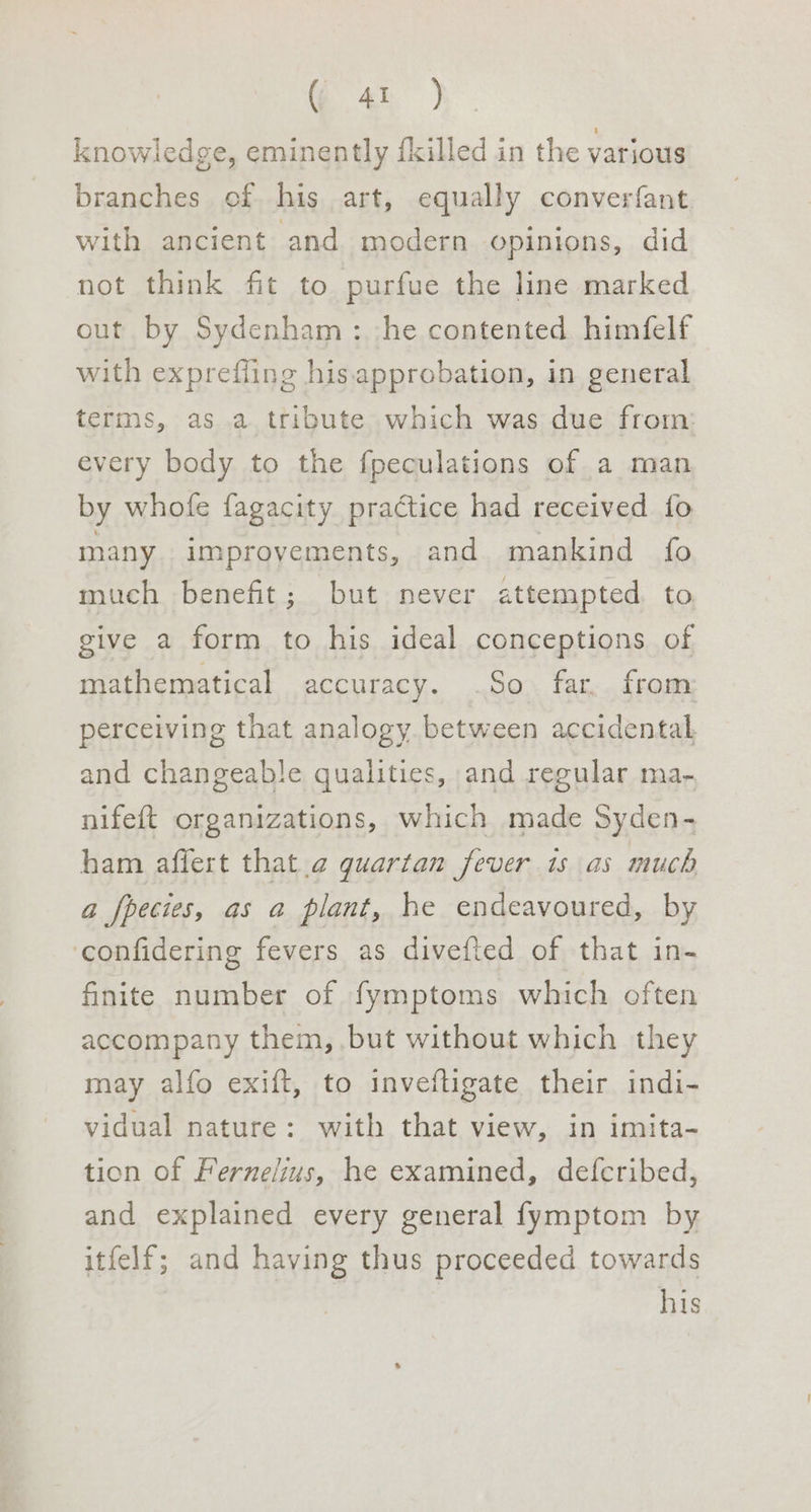knowledge, eminently fkilled in the various branches of his art, equally converfant with ancient and modern opinions, did not think fit to purfue the line marked out by Sydenham: -he contented himfelf with expreffing his.approbation, in general terms, as a tribute which was due from: every body to the fpeculations of a man by whofe fagacity practice had received fo many improvements, and mankind fo much benefit; but never attempted. to give a form to his ideal conceptions of mathematical accuracy. So far, from perceiving that analogy between accidental and changeable qualities, and regular ma- nifeft organizations, which made Syden- ham affert that .@ guartan fever is as much a fpecies, as a plant, he endeavoured, by ‘confidering fevers as divefted of that in- finite number of fymptoms which often accompany them, .but without which they may alfo exift, to inveftigate their indi- vidual nature: with that view, in imita- tion of Fernelius, he examined, defcribed, and explained every general fymptom by itfelf; and having thus proceeded towards his