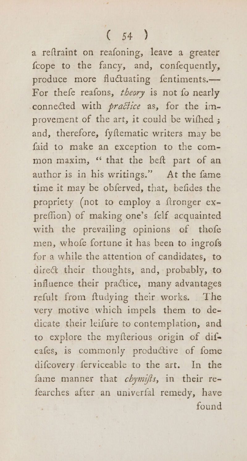 € 43 a reftraint on reafoning, leave a greater {cope to the fancy, and, confequently, produce more fluctuating fentiments.— For thefe reafons, theory is not fo nearly connected with praétice as, for the im- provement of the art, it could be withed ; and, therefore, fyftematic writers may be faid to make an exception to the com- mon maxim, ‘ that the beft part of an author is in his writings.” At the fame time it may be obferved, that, befides the propriety (not to employ a ftronger ex- prefflion) of making one’s felf acquainted with the prevailing opinions of thofe men, whofe fortune it has been to ingrofs for a while the attention of candidates, to dire&amp; their thoughts, and, probably, to influence their practice, many advantages refult from ftudying their works. The very motive which impels them to de- dicate their leifure to contemplation, and to explore the myfterious origin of difs eafes, is commonly productive of fome difcovery ferviceable to the art. In the fame manner that chymifls, in their re- fearches after an univerfal remedy, have found