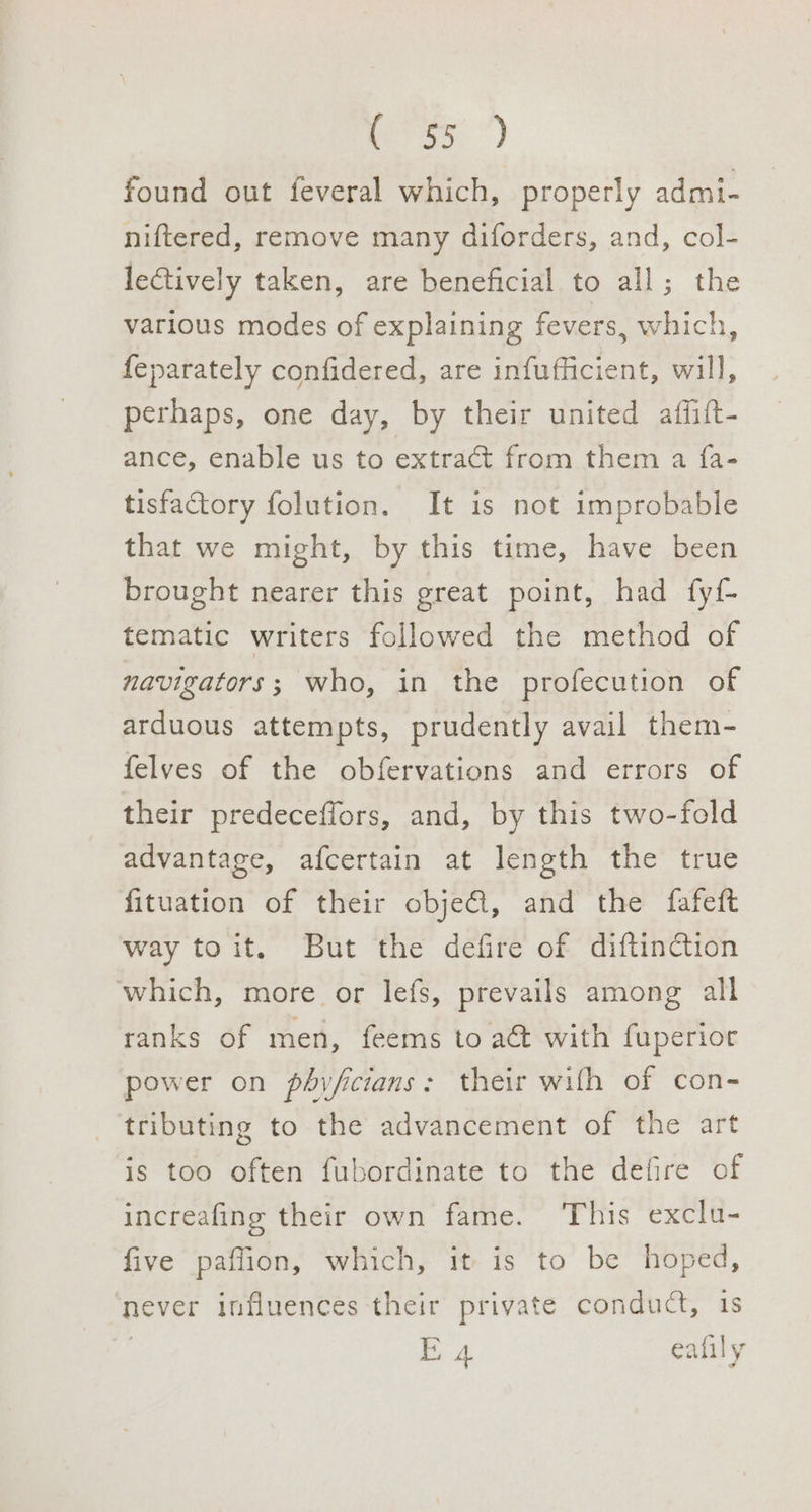 found out feveral which, properly admi- niftered, remove many diforders, and, col- lectively taken, are beneficial to all; the various modes of explaining fevers, which, feparately confidered, are infufficient, will, perhaps, one day, by their united affift- ance, enable us to extra from them a {a- tisfactory folution. It is not improbable that we might, by this time, have been brought nearer this great point, had fyf tematic writers followed the method of navigators; who, in the profecution of arduous attempts, prudently avail them- felves of the obfervations and errors of their predeceffors, and, by this two-fold advantage, afcertain at length the true fituation of their obje@, and the fafeft way toit. But the defire of diftinction which, more or lefs, prevails among all ranks of men, feems to a&amp;t with fuperior power on phyfcians: their wifh of con- tributing to the advancement of the art is too often fubordinate to the defire of increafing their own fame. This exclu- five paflion, which, it is to be hoped, never influences their private conduct, 1s E 4 eafily