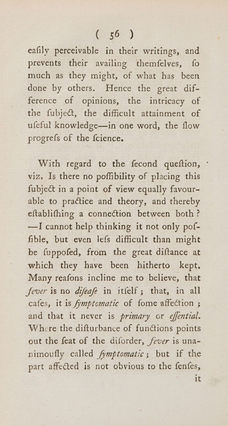 eae) eafily perceivable in their writings, and prevents their availing themfelves, fo much as they might, of what has been done by others. Hence the great dif- ference of opinions, the intricacy of the fubject, the difficult attainment of ufeful knowledge—in one word, the flow progrefs of the f{cience. With regard to the fecond queftion, ° viz. Is there no pofflibility of placing this fubject in a point of view equally favour- able to practice and theory, and thereby eftablifhing a connection between both? —I cannot help thinking it not only pof- fible, but even lefs difficult than might be fuppofed, from the great diftance at which they have been hitherto kept. Many reafons incline me to believe, that fever is no difeafe in itfelf ; that, in all cafes, it is fymptomatic of fome affection ; and that it never is primary or effential. Where the difturbance of functions points out the feat of the diforder, fever is una- nimoufly called /ymptomatic; but if the part affected is not obvious to the fenfes, | it
