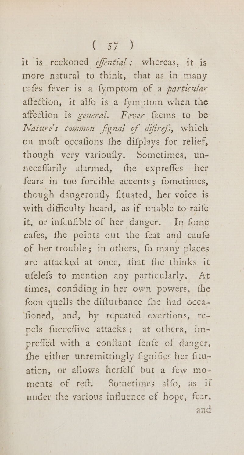 Le. eae, it is reckoned effential: whereas, it is more natural to think, that as in many cafes fever is a fymptom of a particular affection, it alfo is a fymptom when the affection is general. Fever feems to be Nature's common fignal of diftrefs, which on moft occafions fhe difplays for relief, though very varioufly. Sometimes, un- neceflarily alarmed, fhe expreffes her fears in too forcible accents; fometimes, though dangeroufly fituated, her voice is with difficulty heard, as if unable to raife it, or infenfible of her danger. In fome cafes, fhe points out the feat and caufe of her trouble; in others, fo many places are attacked at once, that fhe thinks it ufelefs to mention any particularly. At times, confiding in her own powers, fhe foon quells the difturbance fhe had occa- fioned, and, by repeated exertions, re- pels fucceflive attacks ; at others, im- prefled with a conftant fenfe of danger, fhe either unremittingly fignifies her fitu- ation, or allows herfelf but a few mo- ments of reft. Sometimes alfo, as if under the various influence of hope, fear, and