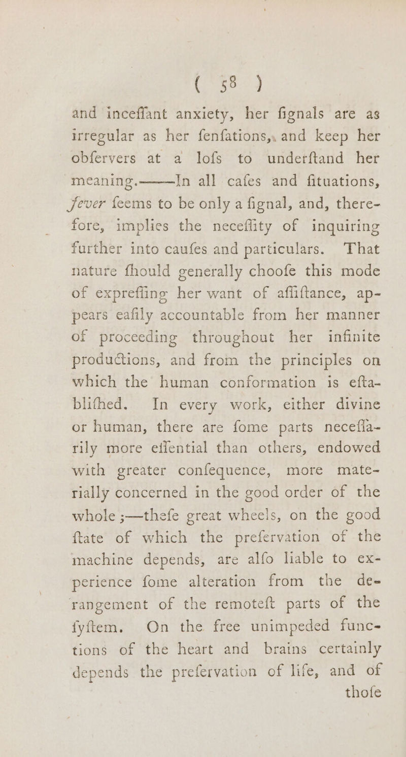 and inceffant anxiety, her fignals are as irregular as her fenfations,, and keep her obfervers at a lofs to underftand her meaning. In all cafes and fituations, Jever feems to be only a fignal, and, there- fore, implies the neceffity of inquiring further into caufes and particulars. That nature fhould generally choofe this mode of exprefling her want of affiftance, ap- pears eafily accountable from her manner of proceeding throughout her infinite productions, and from the principles on which the human conformation is efta- blifhed. In every work, either divine or human, there are fome parts necefla- rily more eifential than others, endowed with greater confequence, more mate- rially concerned in the good order of the whole ;—thefe great wheels, on the good {tate of which the prefervation of the machine depends, are alfo liable to ex- perience fome alteration from the de- rangement of the remoteft parts of the fyftem. On the free unimpeded func- tions of the heart and brains certainly depends the prefervation of life, and of thofe