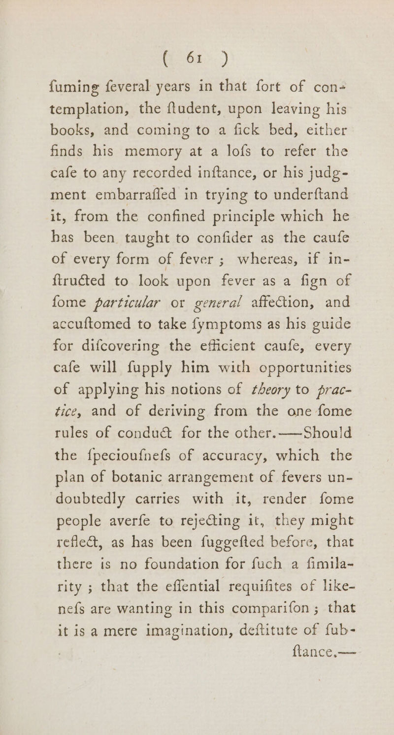 mGt&gt;.) fuming feveral years in that fort of con- templation, the ftudent, upon leaving his books, and coming to a fick bed, either finds his memory at a lofs to refer the cafe to any recorded inftance, or his judg- ment embarrafled in trying to underftand it, from the confined principle which he has been taught to confider as the caufe of every form of fever ; whereas, if in- ftruéted to look upon fever as a fign of fome particular or general affection, and accuftomed to take fymptoms as his guide for difcovering the efficient caufe, every cafe will fupply him with opportunities of applying his notions of theory to prac- tice, and of deriving from the one fome rules of conduct for the other.—~Should the {pecioufnefs of accuracy, which the plan of botanic arrangement of fevers un- doubtedly carries with it, render fome people averfe to rejecting it, they might reflect, as has been fuggefted before, that there is no foundation for fuch a fimila- rity ; that the effential requifites of like- nefs are wanting in this comparifon ; that it is a mere imagination, deftitute of fub- {tance,—