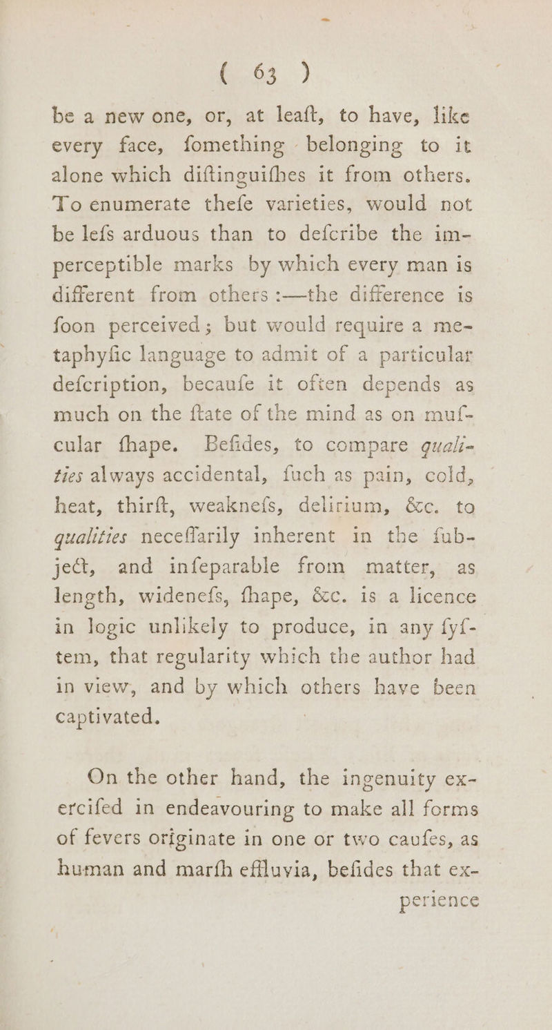 G3) be a new one, or, at leaft, to have, like every face, fomething belonging to it alone which diftinguifhes it from others, To enumerate thefe varieties, would not be lefs arduous than to defcribe the im- perceptible marks by which every man is different from others :—the difference is foon perceived; but would require a me- taphyfic language to admit of a particular defcription, becaufe it often depends as much on the ftate of the mind as on muf- cular fhape. LBefides, to compare guali- ties always accidental, fuch as pain, cold, heat, thirft, weaknefs, delirium, &amp;c. to qualities neceffarily inherent in the fub- ject, and infeparable from matter, as length, widenefs, fhape, &amp;c. is a licence in logic unlikely to produce, in any fyf- tem, that regularity which the author had in view, and by which others have been captivated. 3 On the other hand, the ingenuity ex- ercifed in endeavouring to make all forms of fevers originate in one or two cavfes, as human and marth effluvia, befides that ex- perience
