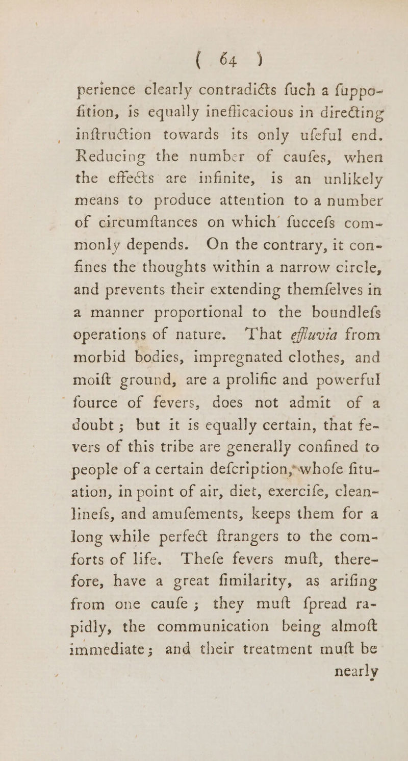 perience clearly contradi&amp;ts fuch a fuppo- fition, is equally inefficacious in directing inftruction towards its only ufeful end. Reducing the number of caufes, when the effects are infinite, is an unlikely means to produce attention to a number of circumftances on which’ fuccefs com- monly depends. On the contrary, it con- fines the thoughts within a narrow circle, and prevents their extending them{elves in a manner proportional to the boundlefs operations of nature. ‘That effwvia from morbid bodies, impregnated clothes, and moift ground, are a prolific and powerful ’ fource of fevers, does not admit of a doubt; but it is equally certain, that fe- vers of this tribe are generally confined to people of a certain defcription,~whofe fitu- ation, in point of air, diet, exercife, clean- linefs, and amufements, keeps them for a long while perfect ftrangers to the com- forts of life. Thefe fevers mutt, there- fore, have a great fimilarity, as arifing from one caufe; they mutt fpread ra- pidly, the communication being almoft immediate; and their treatment muft be nearly