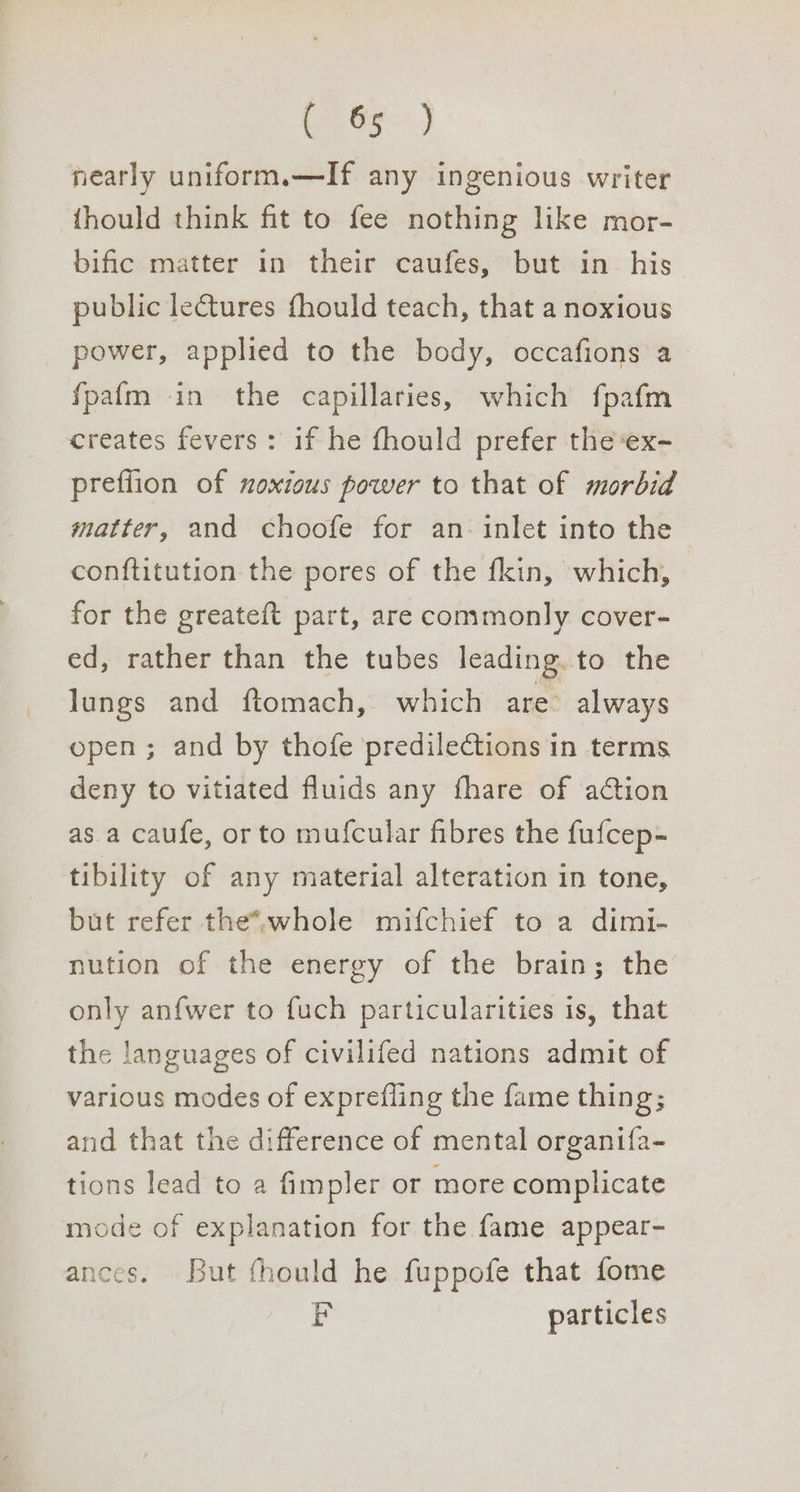 On Gy) nearly uniform.—If any ingenious writer {hould think fit to fee nothing like mor- bific matter in their caufes, but in his public lectures fhould teach, that a noxious power, applied to the body, occafions a fpafm in the capillaries, which fpafm creates fevers: if he fhould prefer the‘ex- preflion of noxious power to that of morbid matter, and choofe for an: inlet into the conftitution the pores of the fkin, which, for the greateft part, are commonly cover- ed, rather than the tubes leading. to the lungs and ftomach, which are’ always open; and by thofe predilections in terms deny to vitiated fluids any fhare of action as. a caufe, or to mufcular fibres the fufcep- tibility of any material alteration in tone, but refer the*,whole mifchief to a dimi- nution of the energy of the brain; the only anfwer to fuch particularities is, that the languages of civilifed nations admit of various modes of exprefling the fame thing; and that the difference of mental organifa- tions lead to a fimpler or more complicate mode of explanation for the fame appear- ances. But fhould he fuppofe that fome r particles