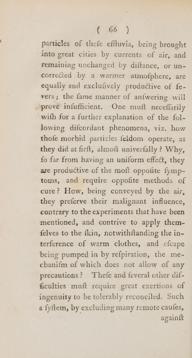 c 86 ) particles of thefe effluvia, being brought into great cities by currents of air, and remaining unchanged by diftance, or un- corrected by a warmer atmof{phere, are equaliy and exclufively produtive of fe- vers; the fame manner of an{wering will prove infufficient. One muft neceflarily with for a further explanation of the fol- Jowing difcordant phenomena, viz. how thofe morbid particles feldom operate, as they did at firft, almoft univerfally ? Why, fo far from having an uniform effect, they are productive of the moft oppoiite fymp- toms, and require oppofite methods of cure? How, being conveyed by the air, they preferve their malignant influence, contrary to the experiments that have been mentioned, and contrive to apply them- felves to the fkin, notwithftanding the in- terference of warm clothes, and efcape being pumped in by refpiration, the me- chanifm of which does not allow of any precautions? ‘Thefe and feveral other dif- ficulties muft require great exertions of ingenuity to be tolerably reconciled. Such a fyftem, by excluding many remote caules, againtt