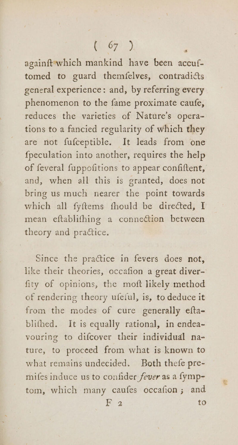 67°). againft‘which mankind have been accuf- tomed to guard themfelves, contradicts general experience: and, by referring every phenomencn to the fame proximate caufe, reduces the varieties of Nature’s opera- tions to a fancied regularity of which they are not fufceptible. It leads from one {peculation into another, requires the help of feveral fuppofitions to appear confiftent, and, when all this is granted, does not bring us much nearer the point towards which all fyftems fhould be directed, I mean eftablifhing a connection between theory and practice. Since the practice in fevers does not, like their theories, occafion a great diver- fity of opinions, the moft likely method of rendering theory ufetul, is, to deduce it from the modes of cure generally efta- blifhed. It is equally rational, in endea- vouring to difcover their individual na- ture, to proceed from what is known to what remains undecided. Both thefe pre- mifes induce us to confider fever as a {ymp- tom, which many caufes occafion; and Ha to