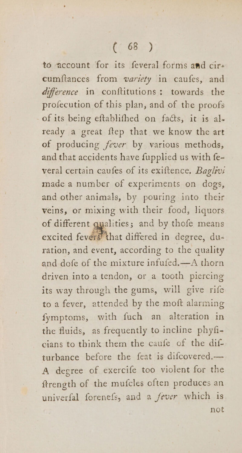 (¢-68° ) to account for its feveral forms amd cir cumftances from variety in caufes, and difference in conftitutions: towards the profecution of this plan, and of the proofs of its being eftablifhed on facts, it is al- ready a great {tep that we know the art of producing fever by various methods, and that accidents have fupplied us with fe- veral certain caufes of its exiftence. Baglwus made a number of experiments on dogs, and other animals, by pouring into their veins, or mixing with their food, liquors of different qualities; and by thofe means excited fever that differed in degree, du- ration, and event, according to the quality and dofe of the mixture infufed.—A thorn driven into a tendon, or a tooth piercing its way through the gums, will give rife to a fever, attended by the moft alarming fymptoms, with fuch an alteration in the fluids, as frequently to incline phyfi- cians to think them the caufe of the dif turbance before the feat is difcovered.— A degree of exercife too violent for the ftrength of the mutcles often produces an univerfal forenefs, and a fever which is not