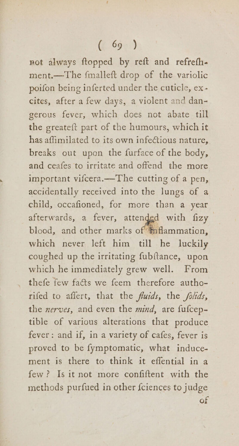 @ 68»:) not always ftopped by reft and refrefh- ment.—The {malleft drop of the variolic poifon being inferted under the cuticle, ex- cites, after a few days, a violent and dan- gerous fever, which does not abate till the greateft part of the humours, which it has affimilated to its own infe¢tious nature, breaks out upon the furface of the body, and ceafes to irritate and offend the more important vifcera.—The cutting of a pen, accidentally received into the lungs of a child, occafioned, for more than a year afterwards, a fever, attendgd blood, and other marks of #nflammation, which never left him till he luckily coughed up the irritating fubftance, upon which he immediately grew well. From thefe few facts we feem therefore autho- rifed to affert, that the fluids, the folids, the nerves, and even the mind, are fufcep- tible of various alterations that produce fever: and if, in a variety of cafes, fever is proved to be fymptomatic, what induce- ment is there to think it effential in a few? Is it not more confiftent with the methods purfued in other {ciences to judge of
