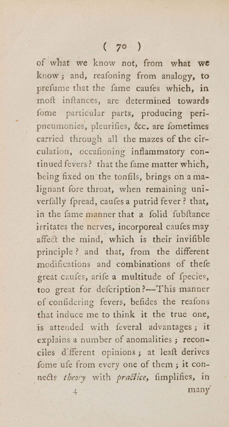A ei) of what we know not, from what we know; and, reafoning from analogy, to prefume that the fame caufes which, in moft inftances, are determined towards fome particular parts, producing peri- pneumonies, pleurifies, &amp;c. are fometimes carried through all the mazes of the cir- culation, occafioning inflammatory con- tinued fevers? that the fame matter which, being fixed on the tonfils, brings on a ma- lignant fore throat, when remaining unt- verfally fpread, caufesa putrid fever ? that, in the fame manner that a folid fubftance irritates the nerves, incorporeal caufes may affeGt the mind, which is their invifible principle ? and that, from the different modifications and combinations of thefe great caufes, arife a multitude of {pecies, too great for defcription?—This manner of confidering fevers, befides the reafons that induce me to think it the true one, is attended with feveral advantages; it explains a number of anomalities ; recon- ciles different opinions; at leaft derives fome ufe from every one of them ; it con- nects theory with practice, fimplifies, in 4 many