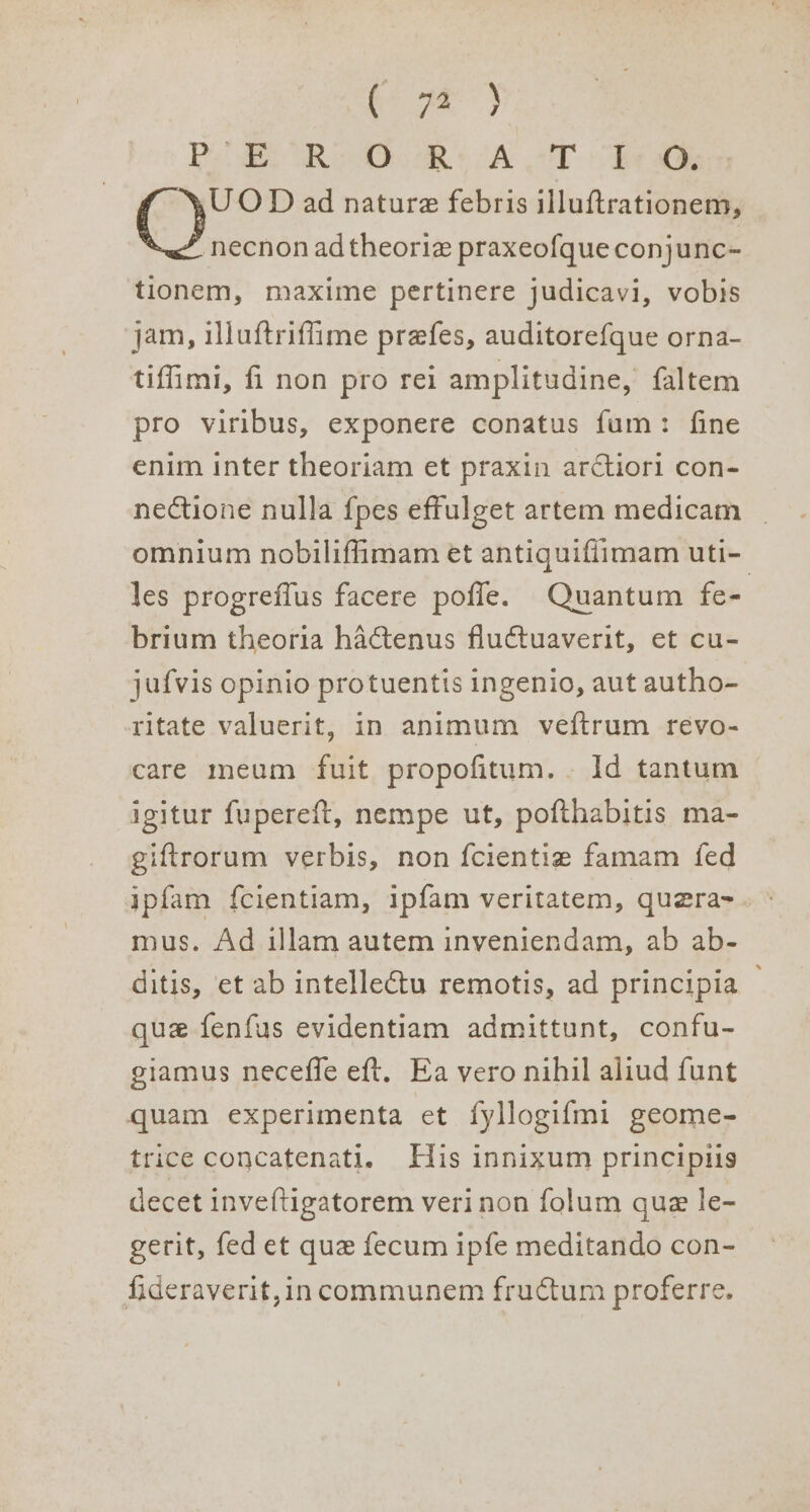 7) Pel OR ow aR 8 CA PT Ore D ad nature febris illuftrationem, necnon ad theorize praxeofque conjunc- tionem, maxime pertinere judicavi, vobis jam, iluftriffime prefes, auditorefque orna- tiffimi, fi non pro rei amplitudine, faltem pro viribus, exponere conatus fum: fine enim inter theoriam et praxin ar¢ctiori con- nectione nulla {pes effulget artem medicam omnium nobilifimam et antiquiflimam uti- les progreflus facere pofle. Quantum fe- brium theoria haCtenus fluctuaverit, et cu- jufvis opinio protuentis ingenio, aut autho- ritate valuerit, in animum veftrum revo- care meum fuit propofitum.. Id tantum igitur fupereft, nempe ut, pofthabitis ma- giftrorum verbis, non {cientiz famam fed ipfam fcientiam, ipfam veritatem, quezra-. © mus. Ad illam autem inveniendam, ab ab- ditis, et ab intellectu remotis, ad principia que fenfus evidentiam admittunt, confu- giamus neceffe eft, Ea vero nihil aliud funt quam experimenta et fyllogifmi geome- trice concatenati. His innixum principiis decet inveftigatorem verinon folum que le- gerit, fed et que fecum ipfe meditando con- fideraverit,in communem fructum proferre.