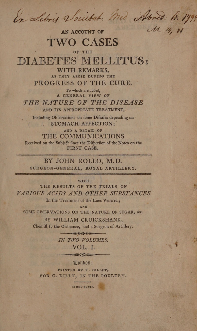 TWO CASES OF THE DIABETES MELLITUS: WITH REMARKS, AS THEY AROSE DURING THE PROGRESS OF THE CURE. To which are added, A GENERAL VIEW OF THE NATURE OF THE DISEASE AND ITS APPROPRIATE TREATMENT, - Including Obfervations on fome Difeafes depending on - STOMACH AFFECTION; AND A DETAIL OF THE COMMUNICATIONS Received on the Subjeé fince the Difperfion of the Notes on the FIRST CASE. bigs BY JOHN ROLLO, M.D. SURGEON-GENERAL, ROYAL ARTILLERY. WITH THE RESULTS OF THE TRIALS OF : VARIOUS ACIDS AND OTHER SUBSTANCES In the Treatment of the Lues Venerea ; AND SOME OBSERVATIONS ON THE NATURE OF SUGAR, &amp;c. BY WILLIAM CRUICKSHANK, Chemiit to the Ordnance, and a Surgeon of Artillery. 20236 0 IN TWO VOLUMES. EE CS London : PRINTED BY T. GILLET, FOR C. DILLY, IN THE POULTRY. MDCC xCVvit. &amp; 47